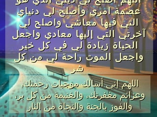 ‫اللهم أصلح لي ديني الذي هو‬
 ‫عصمة امري وأصلح لي دنياي‬
  ‫التي فيها معاشي واصلح لي‬
‫آخرتي التي إليها معادي واجعل‬
  ‫الحياة زيادة لي في كل خير‬
‫واجعل الموت راحة لي من كل‬
            ‫شر‬
  ‫اللهم إني أسالك موجبات رحمتك،‬
‫وعزائم مغفرتك، والغنيمة من كل بر،‬
    ‫والفوز بالجنة والنجاة من النار‬
 