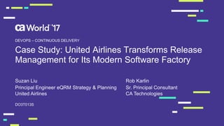 Case Study: United Airlines Transforms Release
Management for Its Modern Software Factory
Suzan Liu
DO3T013S
DEVOPS – CONTINUOUS DELIVERY
Principal Engineer eQRM Strategy & Planning
United Airlines
Rob Karlin
Sr. Principal Consultant
CA Technologies
 