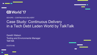 Case Study: Continuous Delivery
in a Tech Debt Laden World by TalkTalk
Gareth Watson
DO3T018S
DEVOPS – CONTINUOUS DELIVERY
Tooling and Environments Manager
TalkTalk
 
