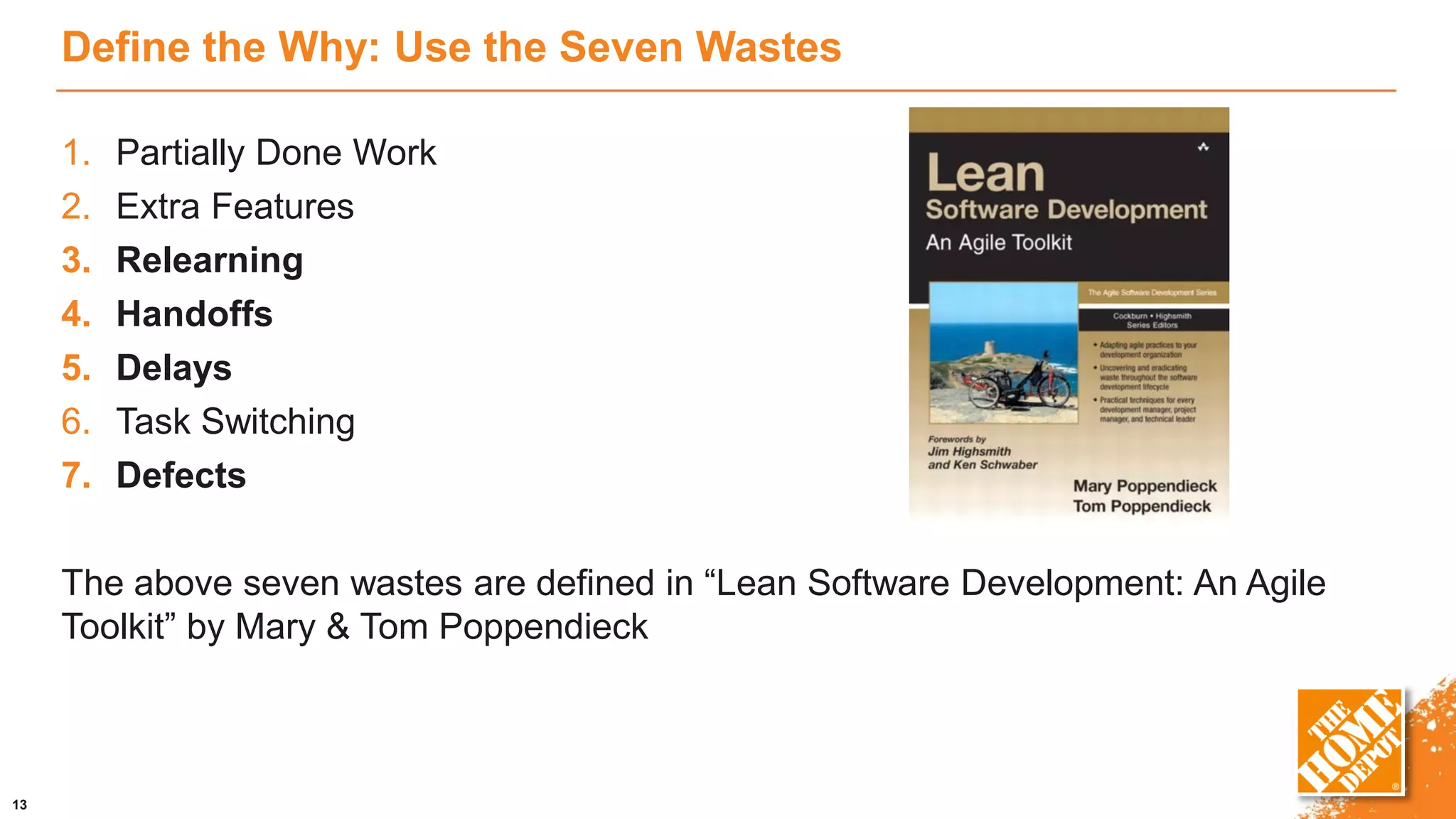 Define the Why: Use the Seven Wastes
1. Partially Done Work
2. Extra Features
3. Relearning
4. Handoffs
5. Delays
6. Task Switching
7. Defects
The above seven wastes are defined in “Lean Software Development: An Agile
Toolkit” by Mary & Tom Poppendieck
13
 