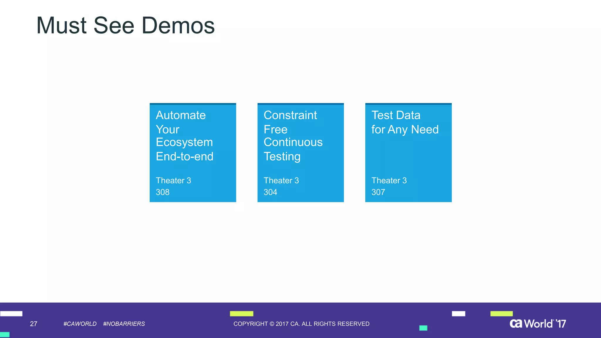 27 COPYRIGHT © 2017 CA. ALL RIGHTS RESERVED#CAWORLD #NOBARRIERS
Must See Demos
Automate
Your
Ecosystem
End-to-end
Theater 3
308
Constraint
Free
Continuous
Testing
Theater 3
304
Test Data
for Any Need
Theater 3
307
 