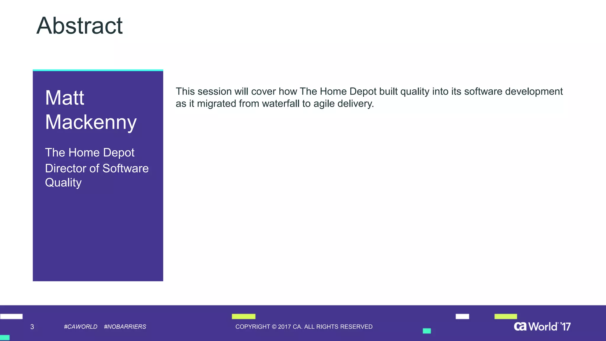 3 COPYRIGHT © 2017 CA. ALL RIGHTS RESERVED#CAWORLD #NOBARRIERS
Abstract
This session will cover how The Home Depot built quality into its software development
as it migrated from waterfall to agile delivery.Matt
Mackenny
The Home Depot
Director of Software
Quality
 