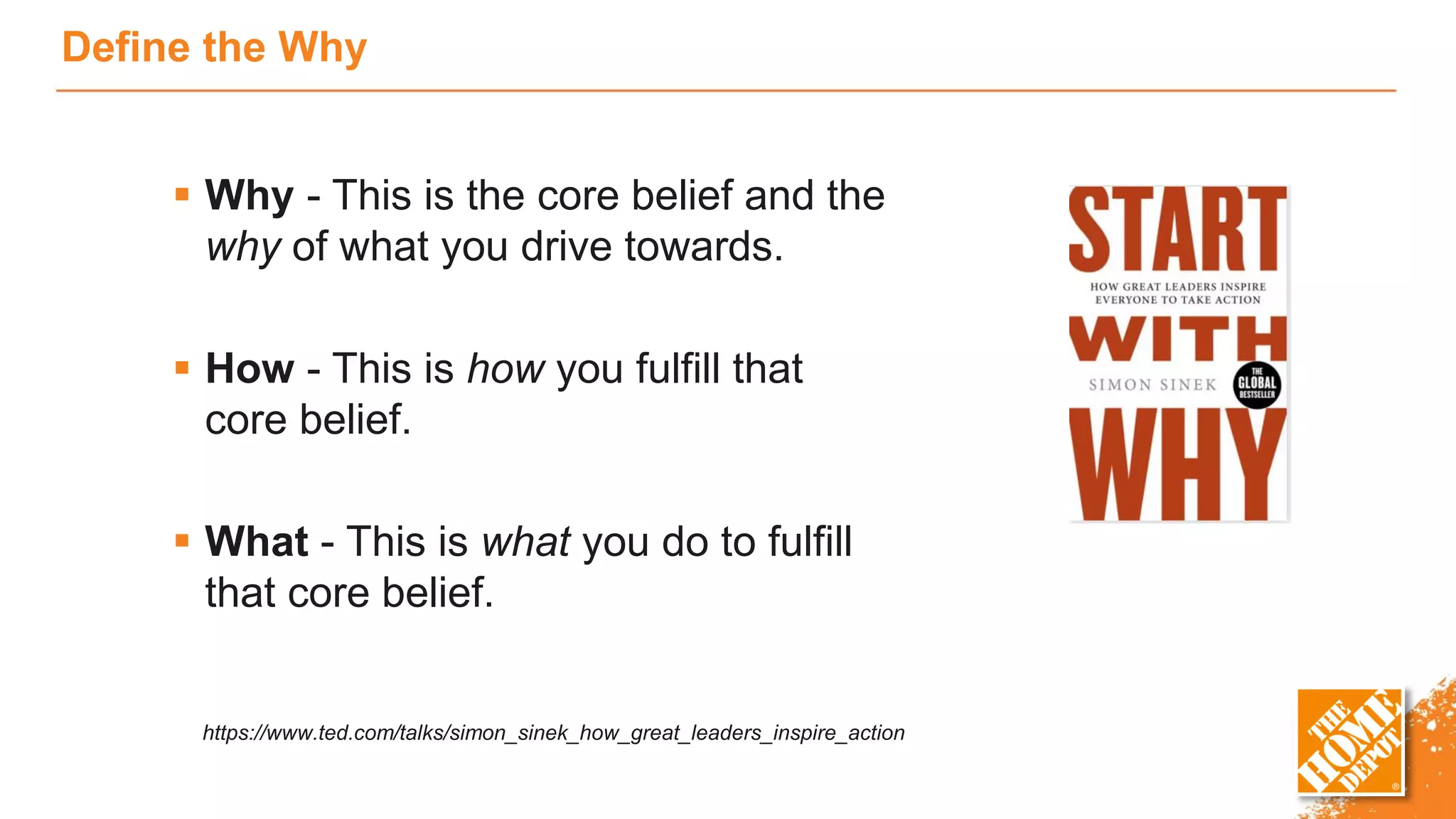 Define the Why
 Why - This is the core belief and the
why of what you drive towards.
 How - This is how you fulfill that
core belief.
 What - This is what you do to fulfill
that core belief.
https://www.ted.com/talks/simon_sinek_how_great_leaders_inspire_action
 