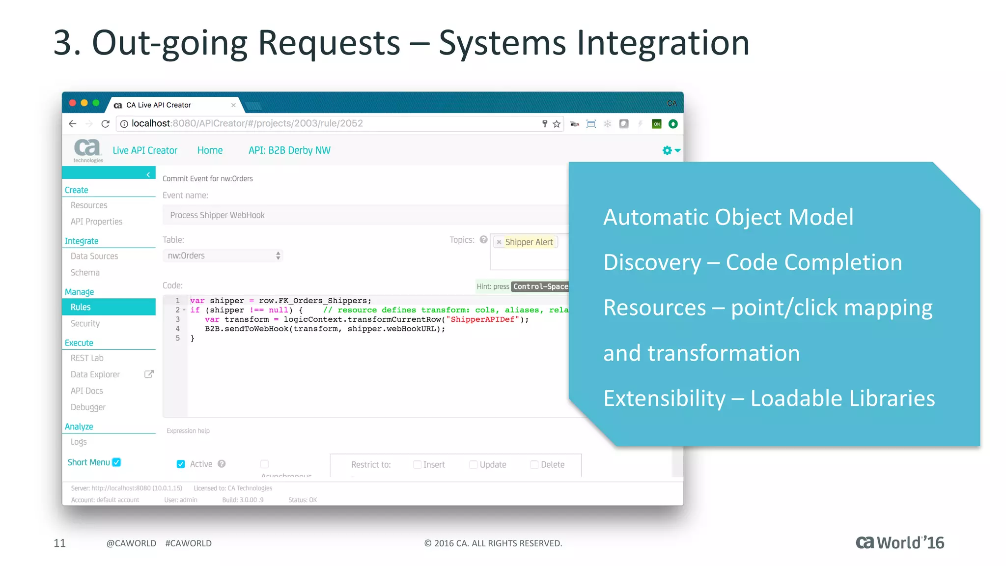 11 ©	2016	CA.	ALL	RIGHTS	RESERVED.@CAWORLD				#CAWORLD
3.	Out-going	Requests	– Systems	Integration
Automatic	Object	Model
Discovery	– Code	Completion
Resources	– point/click	mapping	
and	transformation
Extensibility	– Loadable	Libraries
 