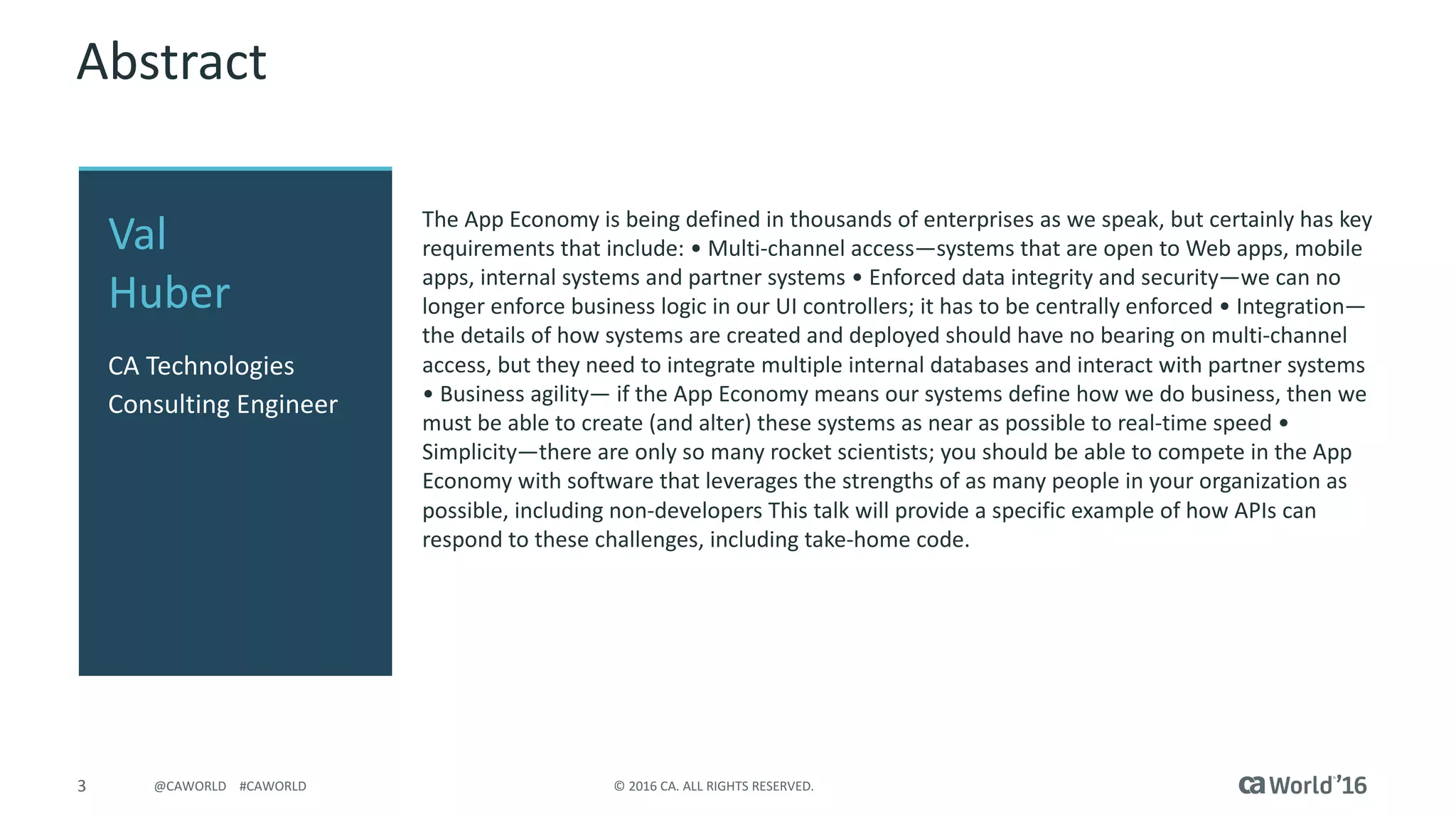 3 ©	2016	CA.	ALL	RIGHTS	RESERVED.@CAWORLD				#CAWORLD
Abstract
The	App	Economy	is	being	defined	in	thousands	of	enterprises	as	we	speak,	but	certainly	has	key	
requirements	that	include:	•	Multi-channel	access—systems	that	are	open	to	Web	apps,	mobile	
apps,	internal	systems	and	partner	systems	•	Enforced	data	integrity	and	security—we	can	no	
longer	enforce	business	logic	in	our	UI	controllers;	it	has	to	be	centrally	enforced	•	Integration—
the	details	of	how	systems	are	created	and	deployed	should	have	no	bearing	on	multi-channel	
access,	but	they	need	to	integrate	multiple	internal	databases	and	interact	with	partner	systems	
•	Business	agility— if	the	App	Economy	means	our	systems	define	how	we	do	business,	then	we	
must	be	able	to	create	(and	alter)	these	systems	as	near	as	possible	to	real-time	speed	•	
Simplicity—there	are	only	so	many	rocket	scientists;	you	should	be	able	to	compete	in	the	App	
Economy	with	software	that	leverages	the	strengths	of	as	many	people	in	your	organization	as	
possible,	including	non-developers	This	talk	will	provide	a	specific	example	of	how	APIs	can	
respond	to	these	challenges,	including	take-home	code.
Val	
Huber
CA	Technologies
Consulting	Engineer
 