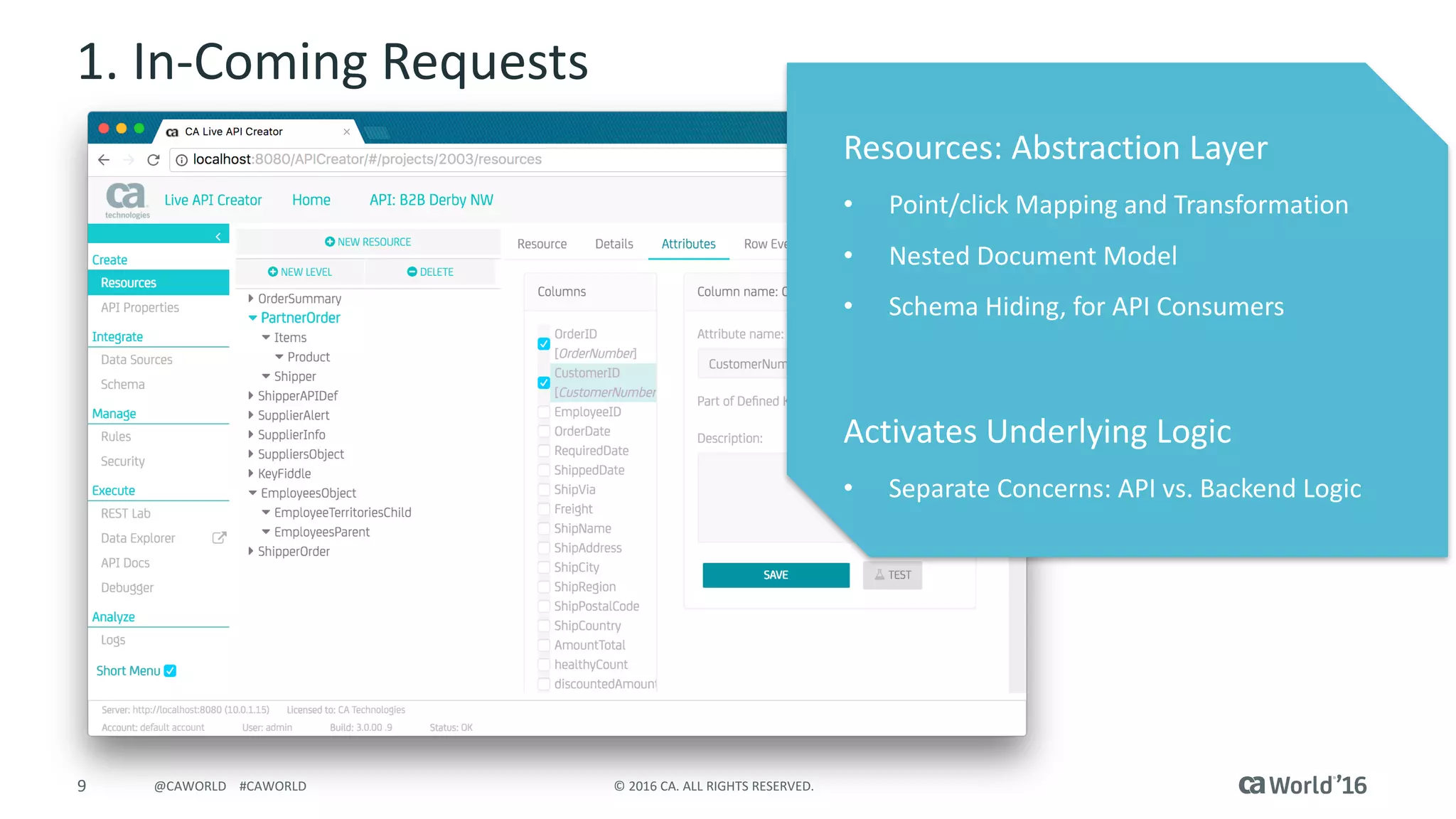 9 ©	2016	CA.	ALL	RIGHTS	RESERVED.@CAWORLD				#CAWORLD
1.	In-Coming	Requests
Resources:	Abstraction	Layer
• Point/click	Mapping	and	Transformation
• Nested	Document	Model
• Schema	Hiding,	for	API	Consumers
Activates	Underlying	Logic
• Separate	Concerns:	API	vs.	Backend	Logic
 
