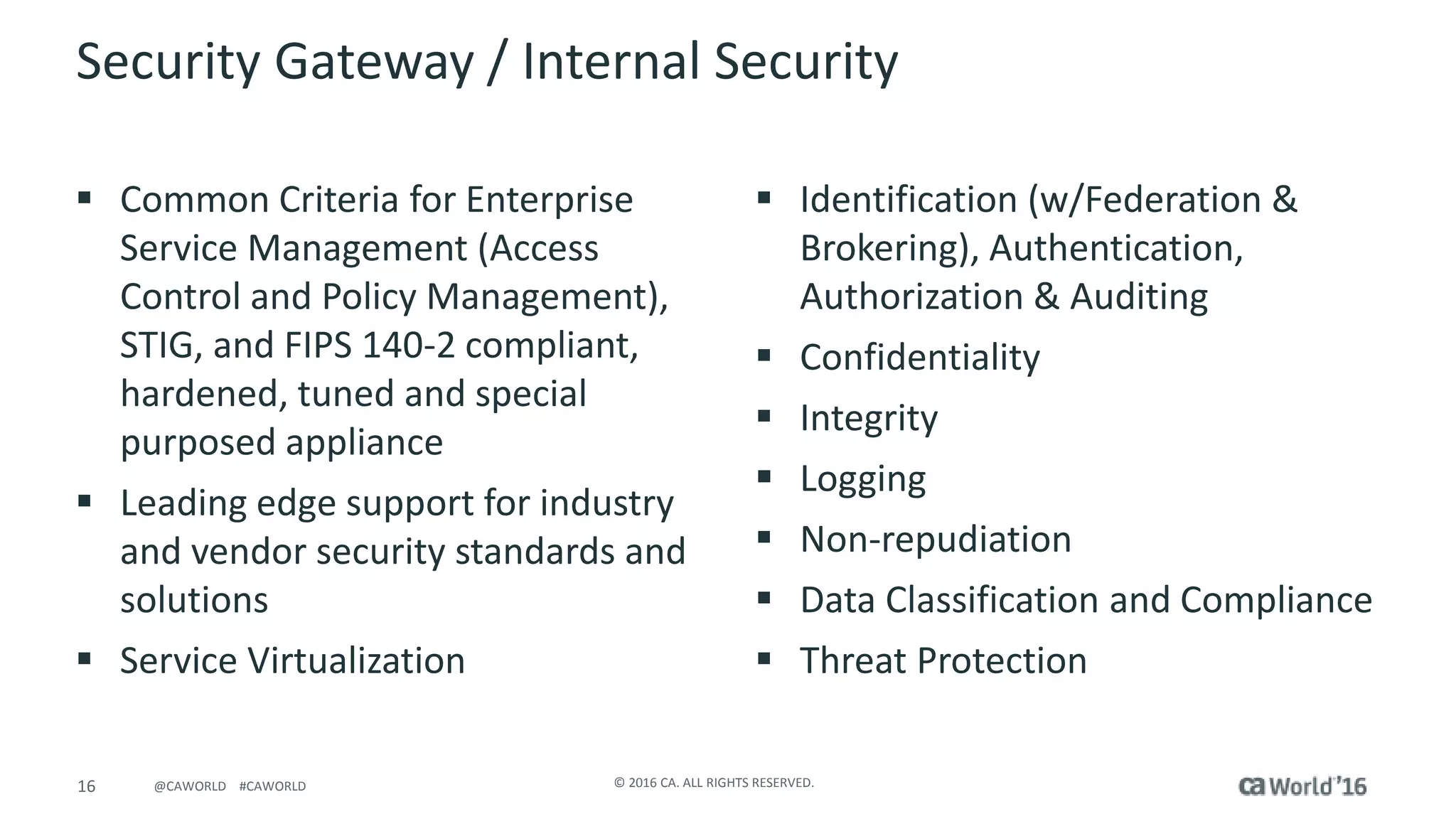 16 © 2016 CA. ALL RIGHTS RESERVED.@CAWORLD #CAWORLD
Security Gateway / Internal Security
 Common Criteria for Enterprise
Service Management (Access
Control and Policy Management),
STIG, and FIPS 140-2 compliant,
hardened, tuned and special
purposed appliance
 Leading edge support for industry
and vendor security standards and
solutions
 Service Virtualization
 Identification (w/Federation &
Brokering), Authentication,
Authorization & Auditing
 Confidentiality
 Integrity
 Logging
 Non-repudiation
 Data Classification and Compliance
 Threat Protection
 