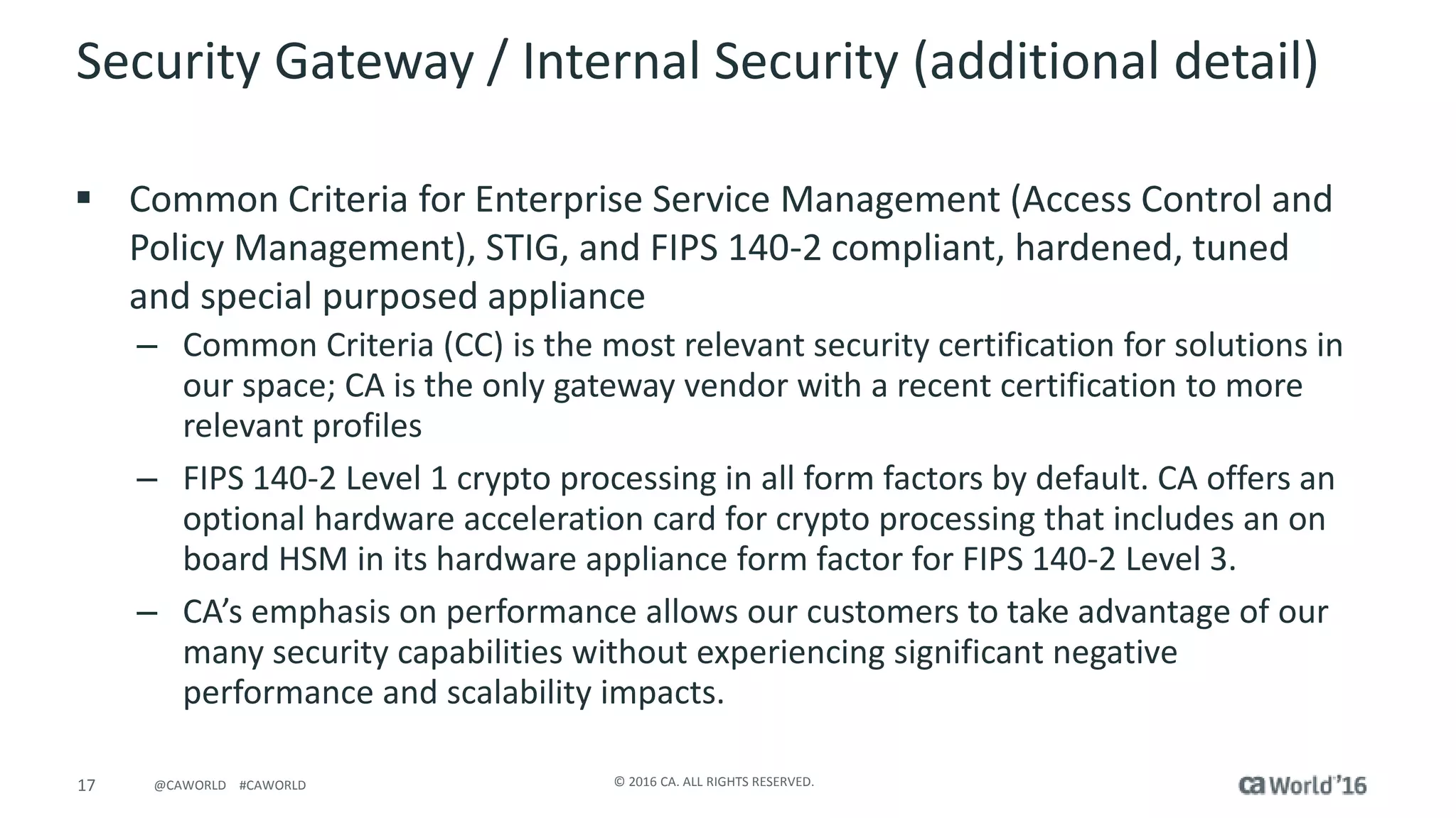 17 © 2016 CA. ALL RIGHTS RESERVED.@CAWORLD #CAWORLD
Security Gateway / Internal Security (additional detail)
 Common Criteria for Enterprise Service Management (Access Control and
Policy Management), STIG, and FIPS 140-2 compliant, hardened, tuned
and special purposed appliance
– Common Criteria (CC) is the most relevant security certification for solutions in
our space; CA is the only gateway vendor with a recent certification to more
relevant profiles
– FIPS 140-2 Level 1 crypto processing in all form factors by default. CA offers an
optional hardware acceleration card for crypto processing that includes an on
board HSM in its hardware appliance form factor for FIPS 140-2 Level 3.
– CA’s emphasis on performance allows our customers to take advantage of our
many security capabilities without experiencing significant negative
performance and scalability impacts.
 