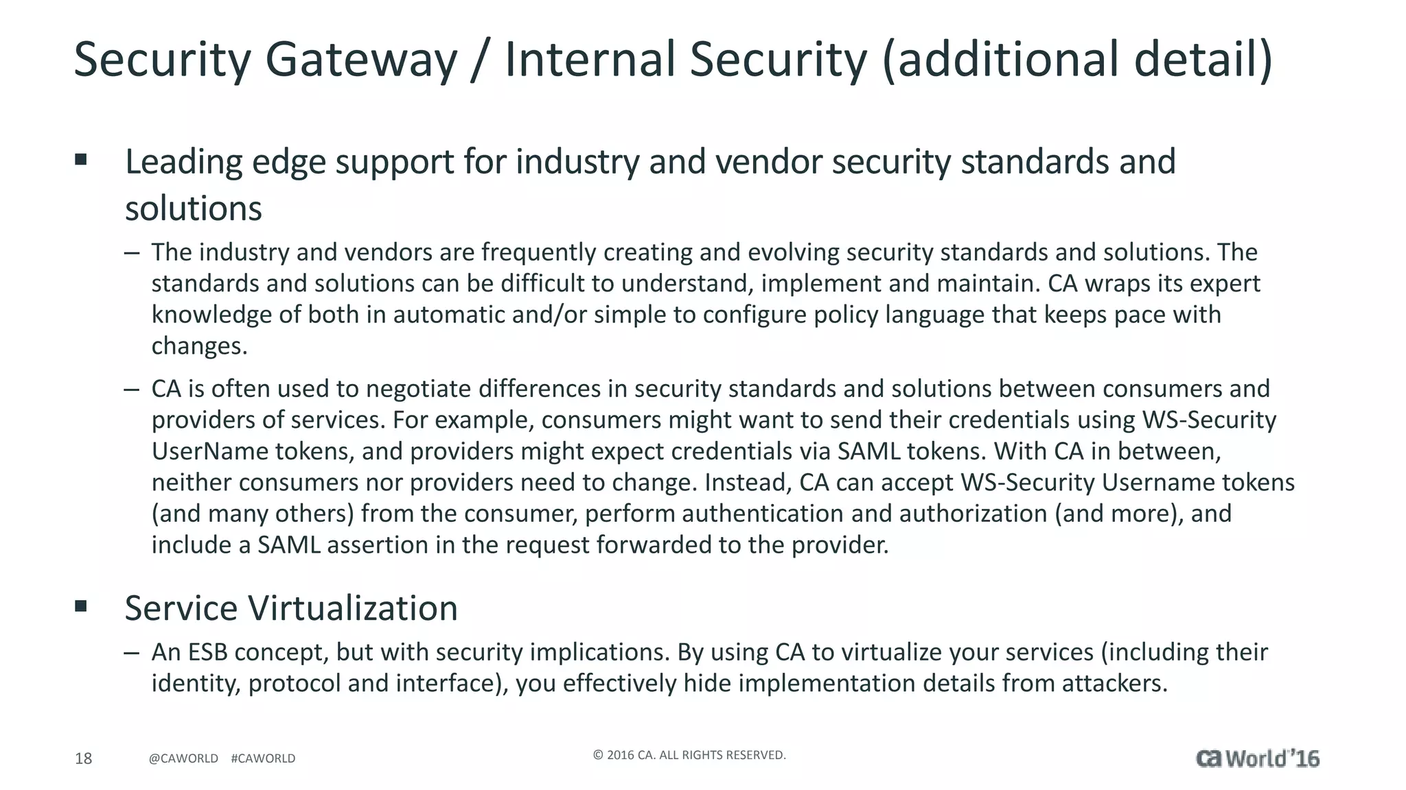 18 © 2016 CA. ALL RIGHTS RESERVED.@CAWORLD #CAWORLD
Security Gateway / Internal Security (additional detail)
 Leading edge support for industry and vendor security standards and
solutions
– The industry and vendors are frequently creating and evolving security standards and solutions. The
standards and solutions can be difficult to understand, implement and maintain. CA wraps its expert
knowledge of both in automatic and/or simple to configure policy language that keeps pace with
changes.
– CA is often used to negotiate differences in security standards and solutions between consumers and
providers of services. For example, consumers might want to send their credentials using WS-Security
UserName tokens, and providers might expect credentials via SAML tokens. With CA in between,
neither consumers nor providers need to change. Instead, CA can accept WS-Security Username tokens
(and many others) from the consumer, perform authentication and authorization (and more), and
include a SAML assertion in the request forwarded to the provider.
 Service Virtualization
– An ESB concept, but with security implications. By using CA to virtualize your services (including their
identity, protocol and interface), you effectively hide implementation details from attackers.
 