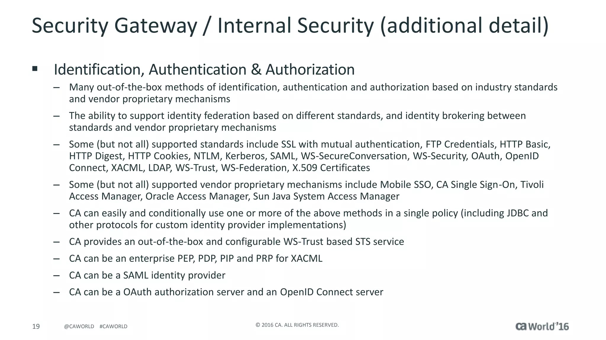 19 © 2016 CA. ALL RIGHTS RESERVED.@CAWORLD #CAWORLD
Security Gateway / Internal Security (additional detail)
 Identification, Authentication & Authorization
– Many out-of-the-box methods of identification, authentication and authorization based on industry standards
and vendor proprietary mechanisms
– The ability to support identity federation based on different standards, and identity brokering between
standards and vendor proprietary mechanisms
– Some (but not all) supported standards include SSL with mutual authentication, FTP Credentials, HTTP Basic,
HTTP Digest, HTTP Cookies, NTLM, Kerberos, SAML, WS-SecureConversation, WS-Security, OAuth, OpenID
Connect, XACML, LDAP, WS-Trust, WS-Federation, X.509 Certificates
– Some (but not all) supported vendor proprietary mechanisms include Mobile SSO, CA Single Sign-On, Tivoli
Access Manager, Oracle Access Manager, Sun Java System Access Manager
– CA can easily and conditionally use one or more of the above methods in a single policy (including JDBC and
other protocols for custom identity provider implementations)
– CA provides an out-of-the-box and configurable WS-Trust based STS service
– CA can be an enterprise PEP, PDP, PIP and PRP for XACML
– CA can be a SAML identity provider
– CA can be a OAuth authorization server and an OpenID Connect server
 