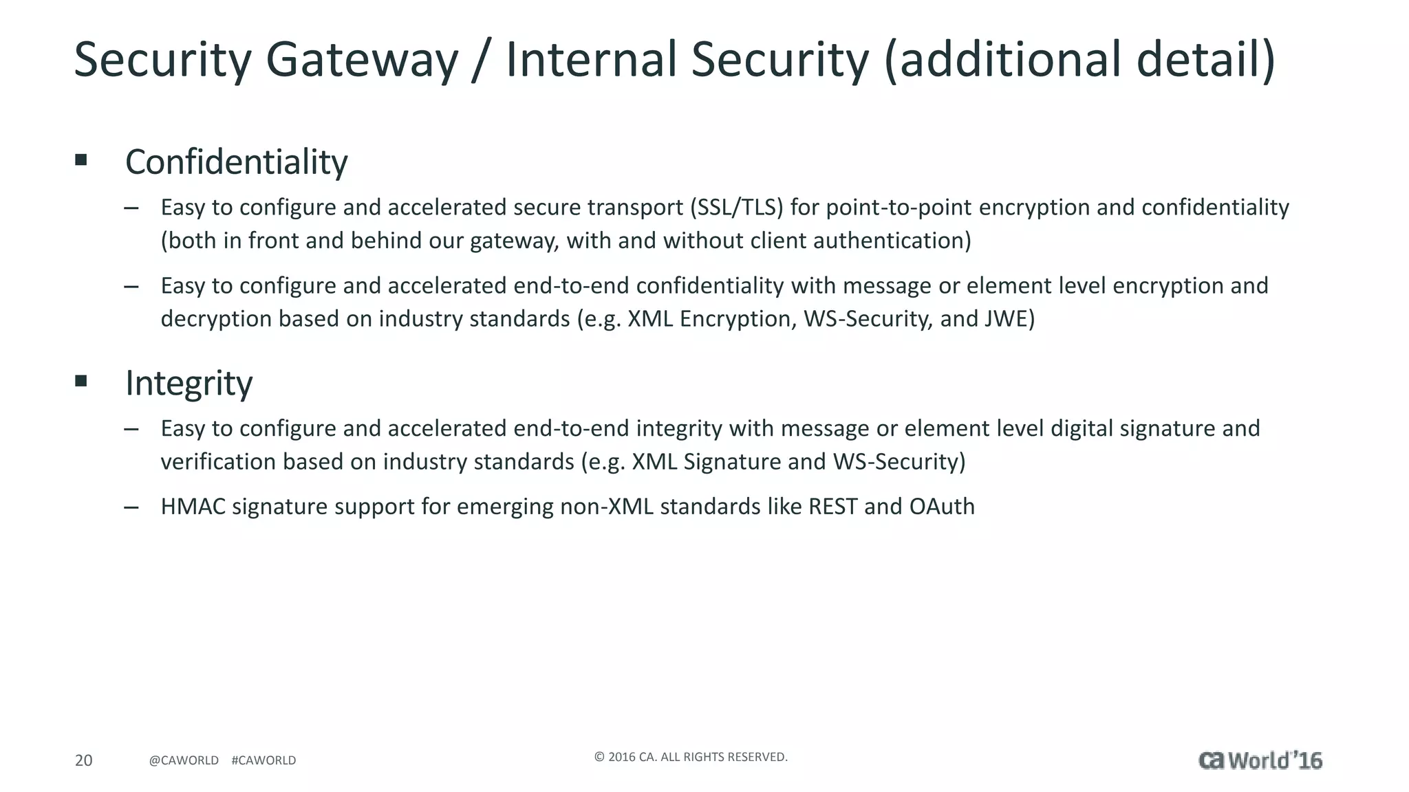 20 © 2016 CA. ALL RIGHTS RESERVED.@CAWORLD #CAWORLD
Security Gateway / Internal Security (additional detail)
 Confidentiality
– Easy to configure and accelerated secure transport (SSL/TLS) for point-to-point encryption and confidentiality
(both in front and behind our gateway, with and without client authentication)
– Easy to configure and accelerated end-to-end confidentiality with message or element level encryption and
decryption based on industry standards (e.g. XML Encryption, WS-Security, and JWE)
 Integrity
– Easy to configure and accelerated end-to-end integrity with message or element level digital signature and
verification based on industry standards (e.g. XML Signature and WS-Security)
– HMAC signature support for emerging non-XML standards like REST and OAuth
 