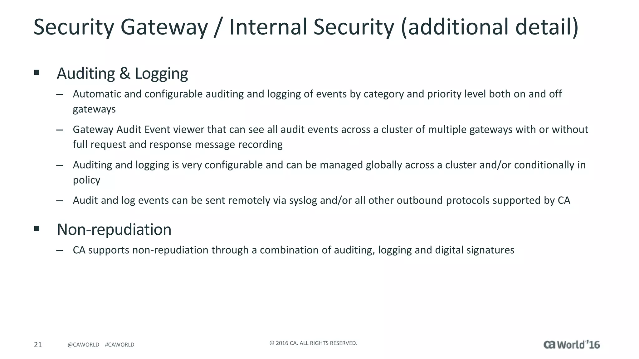 21 © 2016 CA. ALL RIGHTS RESERVED.@CAWORLD #CAWORLD
Security Gateway / Internal Security (additional detail)
 Auditing & Logging
– Automatic and configurable auditing and logging of events by category and priority level both on and off
gateways
– Gateway Audit Event viewer that can see all audit events across a cluster of multiple gateways with or without
full request and response message recording
– Auditing and logging is very configurable and can be managed globally across a cluster and/or conditionally in
policy
– Audit and log events can be sent remotely via syslog and/or all other outbound protocols supported by CA
 Non-repudiation
– CA supports non-repudiation through a combination of auditing, logging and digital signatures
 