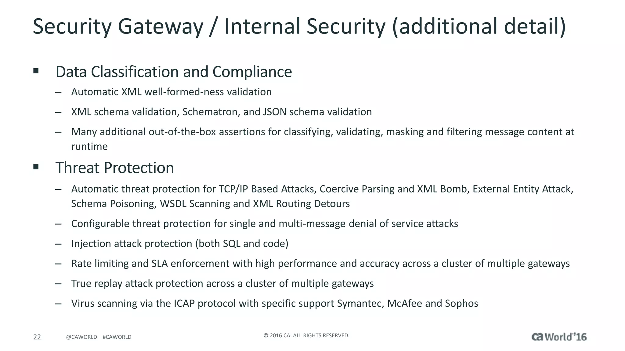 22 © 2016 CA. ALL RIGHTS RESERVED.@CAWORLD #CAWORLD
Security Gateway / Internal Security (additional detail)
 Data Classification and Compliance
– Automatic XML well-formed-ness validation
– XML schema validation, Schematron, and JSON schema validation
– Many additional out-of-the-box assertions for classifying, validating, masking and filtering message content at
runtime
 Threat Protection
– Automatic threat protection for TCP/IP Based Attacks, Coercive Parsing and XML Bomb, External Entity Attack,
Schema Poisoning, WSDL Scanning and XML Routing Detours
– Configurable threat protection for single and multi-message denial of service attacks
– Injection attack protection (both SQL and code)
– Rate limiting and SLA enforcement with high performance and accuracy across a cluster of multiple gateways
– True replay attack protection across a cluster of multiple gateways
– Virus scanning via the ICAP protocol with specific support Symantec, McAfee and Sophos
 
