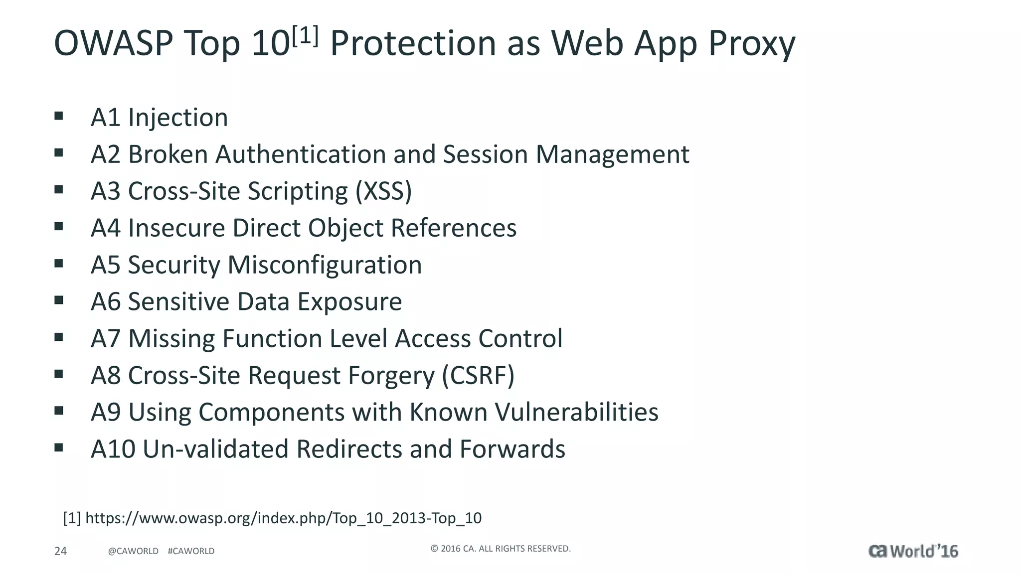 24 © 2016 CA. ALL RIGHTS RESERVED.@CAWORLD #CAWORLD
OWASP Top 10[1] Protection as Web App Proxy
 A1 Injection
 A2 Broken Authentication and Session Management
 A3 Cross-Site Scripting (XSS)
 A4 Insecure Direct Object References
 A5 Security Misconfiguration
 A6 Sensitive Data Exposure
 A7 Missing Function Level Access Control
 A8 Cross-Site Request Forgery (CSRF)
 A9 Using Components with Known Vulnerabilities
 A10 Un-validated Redirects and Forwards
[1] https://www.owasp.org/index.php/Top_10_2013-Top_10
 