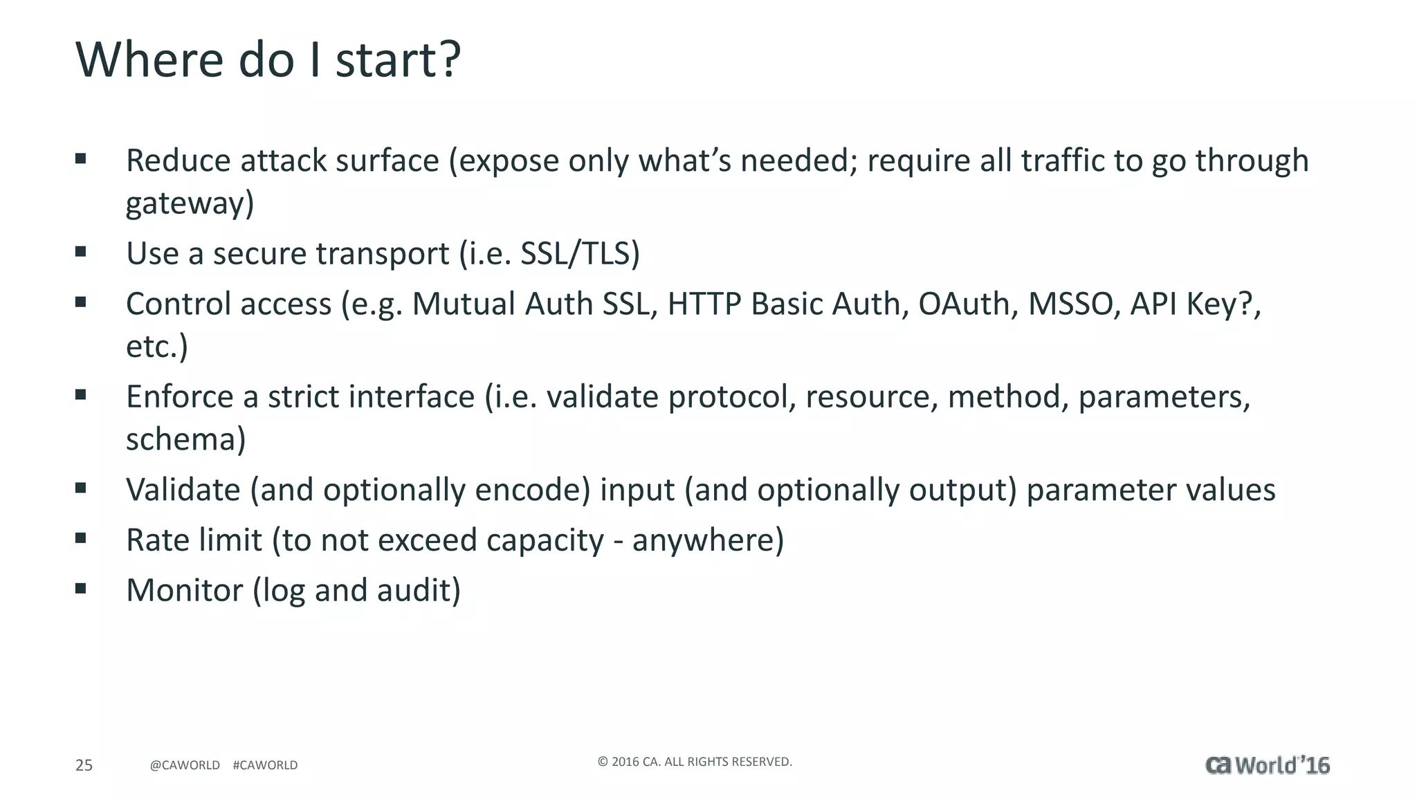 25 © 2016 CA. ALL RIGHTS RESERVED.@CAWORLD #CAWORLD
Where do I start?
 Reduce attack surface (expose only what’s needed; require all traffic to go through
gateway)
 Use a secure transport (i.e. SSL/TLS)
 Control access (e.g. Mutual Auth SSL, HTTP Basic Auth, OAuth, MSSO, API Key?,
etc.)
 Enforce a strict interface (i.e. validate protocol, resource, method, parameters,
schema)
 Validate (and optionally encode) input (and optionally output) parameter values
 Rate limit (to not exceed capacity - anywhere)
 Monitor (log and audit)
 