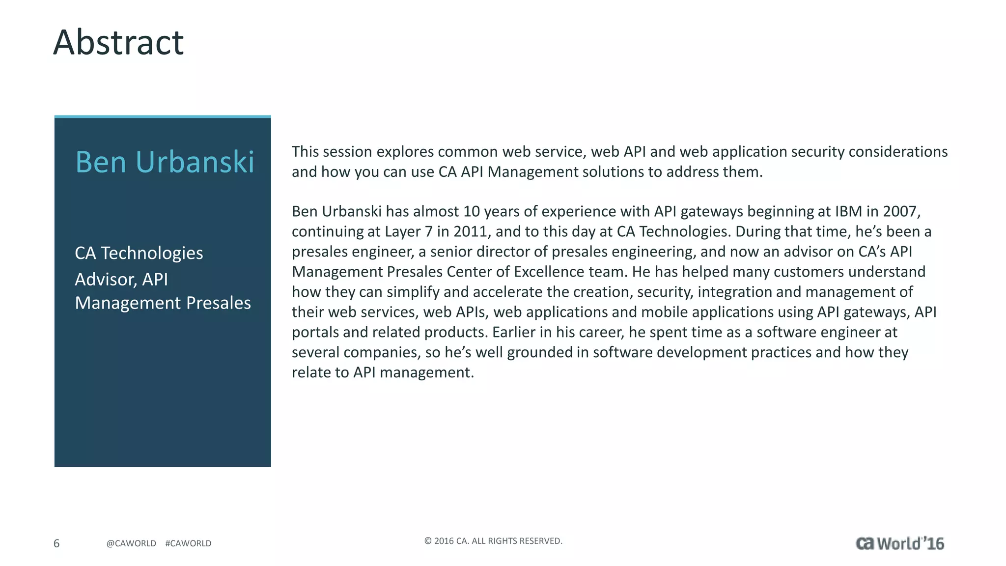 6 © 2016 CA. ALL RIGHTS RESERVED.@CAWORLD #CAWORLD
Abstract
This session explores common web service, web API and web application security considerations
and how you can use CA API Management solutions to address them.
Ben Urbanski has almost 10 years of experience with API gateways beginning at IBM in 2007,
continuing at Layer 7 in 2011, and to this day at CA Technologies. During that time, he’s been a
presales engineer, a senior director of presales engineering, and now an advisor on CA’s API
Management Presales Center of Excellence team. He has helped many customers understand
how they can simplify and accelerate the creation, security, integration and management of
their web services, web APIs, web applications and mobile applications using API gateways, API
portals and related products. Earlier in his career, he spent time as a software engineer at
several companies, so he’s well grounded in software development practices and how they
relate to API management.
Ben Urbanski
CA Technologies
Advisor, API
Management Presales
 