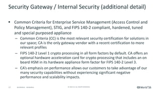 17 © 2016 CA. ALL RIGHTS RESERVED.@CAWORLD #CAWORLD
Security Gateway / Internal Security (additional detail)
 Common Criteria for Enterprise Service Management (Access Control and
Policy Management), STIG, and FIPS 140-2 compliant, hardened, tuned
and special purposed appliance
– Common Criteria (CC) is the most relevant security certification for solutions in
our space; CA is the only gateway vendor with a recent certification to more
relevant profiles
– FIPS 140-2 Level 1 crypto processing in all form factors by default. CA offers an
optional hardware acceleration card for crypto processing that includes an on
board HSM in its hardware appliance form factor for FIPS 140-2 Level 3.
– CA’s emphasis on performance allows our customers to take advantage of our
many security capabilities without experiencing significant negative
performance and scalability impacts.
 