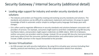 18 © 2016 CA. ALL RIGHTS RESERVED.@CAWORLD #CAWORLD
Security Gateway / Internal Security (additional detail)
 Leading edge support for industry and vendor security standards and
solutions
– The industry and vendors are frequently creating and evolving security standards and solutions. The
standards and solutions can be difficult to understand, implement and maintain. CA wraps its expert
knowledge of both in automatic and/or simple to configure policy language that keeps pace with
changes.
– CA is often used to negotiate differences in security standards and solutions between consumers and
providers of services. For example, consumers might want to send their credentials using WS-Security
UserName tokens, and providers might expect credentials via SAML tokens. With CA in between,
neither consumers nor providers need to change. Instead, CA can accept WS-Security Username tokens
(and many others) from the consumer, perform authentication and authorization (and more), and
include a SAML assertion in the request forwarded to the provider.
 Service Virtualization
– An ESB concept, but with security implications. By using CA to virtualize your services (including their
identity, protocol and interface), you effectively hide implementation details from attackers.
 