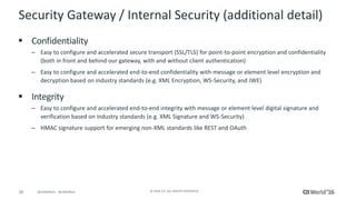 20 © 2016 CA. ALL RIGHTS RESERVED.@CAWORLD #CAWORLD
Security Gateway / Internal Security (additional detail)
 Confidentiality
– Easy to configure and accelerated secure transport (SSL/TLS) for point-to-point encryption and confidentiality
(both in front and behind our gateway, with and without client authentication)
– Easy to configure and accelerated end-to-end confidentiality with message or element level encryption and
decryption based on industry standards (e.g. XML Encryption, WS-Security, and JWE)
 Integrity
– Easy to configure and accelerated end-to-end integrity with message or element level digital signature and
verification based on industry standards (e.g. XML Signature and WS-Security)
– HMAC signature support for emerging non-XML standards like REST and OAuth
 