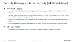 21 © 2016 CA. ALL RIGHTS RESERVED.@CAWORLD #CAWORLD
Security Gateway / Internal Security (additional detail)
 Auditing & Logging
– Automatic and configurable auditing and logging of events by category and priority level both on and off
gateways
– Gateway Audit Event viewer that can see all audit events across a cluster of multiple gateways with or without
full request and response message recording
– Auditing and logging is very configurable and can be managed globally across a cluster and/or conditionally in
policy
– Audit and log events can be sent remotely via syslog and/or all other outbound protocols supported by CA
 Non-repudiation
– CA supports non-repudiation through a combination of auditing, logging and digital signatures
 