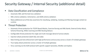 22 © 2016 CA. ALL RIGHTS RESERVED.@CAWORLD #CAWORLD
Security Gateway / Internal Security (additional detail)
 Data Classification and Compliance
– Automatic XML well-formed-ness validation
– XML schema validation, Schematron, and JSON schema validation
– Many additional out-of-the-box assertions for classifying, validating, masking and filtering message content at
runtime
 Threat Protection
– Automatic threat protection for TCP/IP Based Attacks, Coercive Parsing and XML Bomb, External Entity Attack,
Schema Poisoning, WSDL Scanning and XML Routing Detours
– Configurable threat protection for single and multi-message denial of service attacks
– Injection attack protection (both SQL and code)
– Rate limiting and SLA enforcement with high performance and accuracy across a cluster of multiple gateways
– True replay attack protection across a cluster of multiple gateways
– Virus scanning via the ICAP protocol with specific support Symantec, McAfee and Sophos
 
