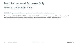 5 © 2016 CA. ALL RIGHTS RESERVED.@CAWORLD #CAWORLD
© 2016 CA. All rights reserved. All trademarks referenced herein belong to their respective companies.
The content provided in this CA World 2016 presentation is intended for informational purposes only and does not form any type of
warranty. The information provided by a CA partner and/or CA customer has not been reviewed for accuracy by CA.
For Informational Purposes Only
Terms of this Presentation
 