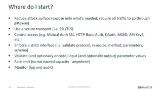 25 © 2016 CA. ALL RIGHTS RESERVED.@CAWORLD #CAWORLD
Where do I start?
 Reduce attack surface (expose only what’s needed; require all traffic to go through
gateway)
 Use a secure transport (i.e. SSL/TLS)
 Control access (e.g. Mutual Auth SSL, HTTP Basic Auth, OAuth, MSSO, API Key?,
etc.)
 Enforce a strict interface (i.e. validate protocol, resource, method, parameters,
schema)
 Validate (and optionally encode) input (and optionally output) parameter values
 Rate limit (to not exceed capacity - anywhere)
 Monitor (log and audit)
 