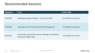 28 © 2016 CA. ALL RIGHTS RESERVED.@CAWORLD #CAWORLD
Recommended Sessions
SESSION # TITLE DATE/TIME
DO3T82S Building the Digital Platform - with secure APIs 11/16/2016 at 1:00 pm
DO3X18S Securing your API Portfolio with API Management 11/16/2016 at 2:00 pm
DO3T02S
Case Study: How Adobe Secures, Manages and Deploys
Enterprise Mobile Apps
11/17/2016 at 1:45 pm
 