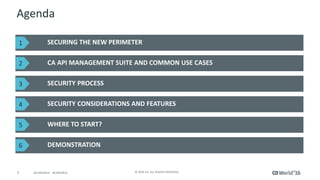 7 © 2016 CA. ALL RIGHTS RESERVED.@CAWORLD #CAWORLD
Agenda
SECURING THE NEW PERIMETER
CA API MANAGEMENT SUITE AND COMMON USE CASES
DEMONSTRATION
SECURITY PROCESS
SECURITY CONSIDERATIONS AND FEATURES
WHERE TO START?
1
2
3
4
5
6
 