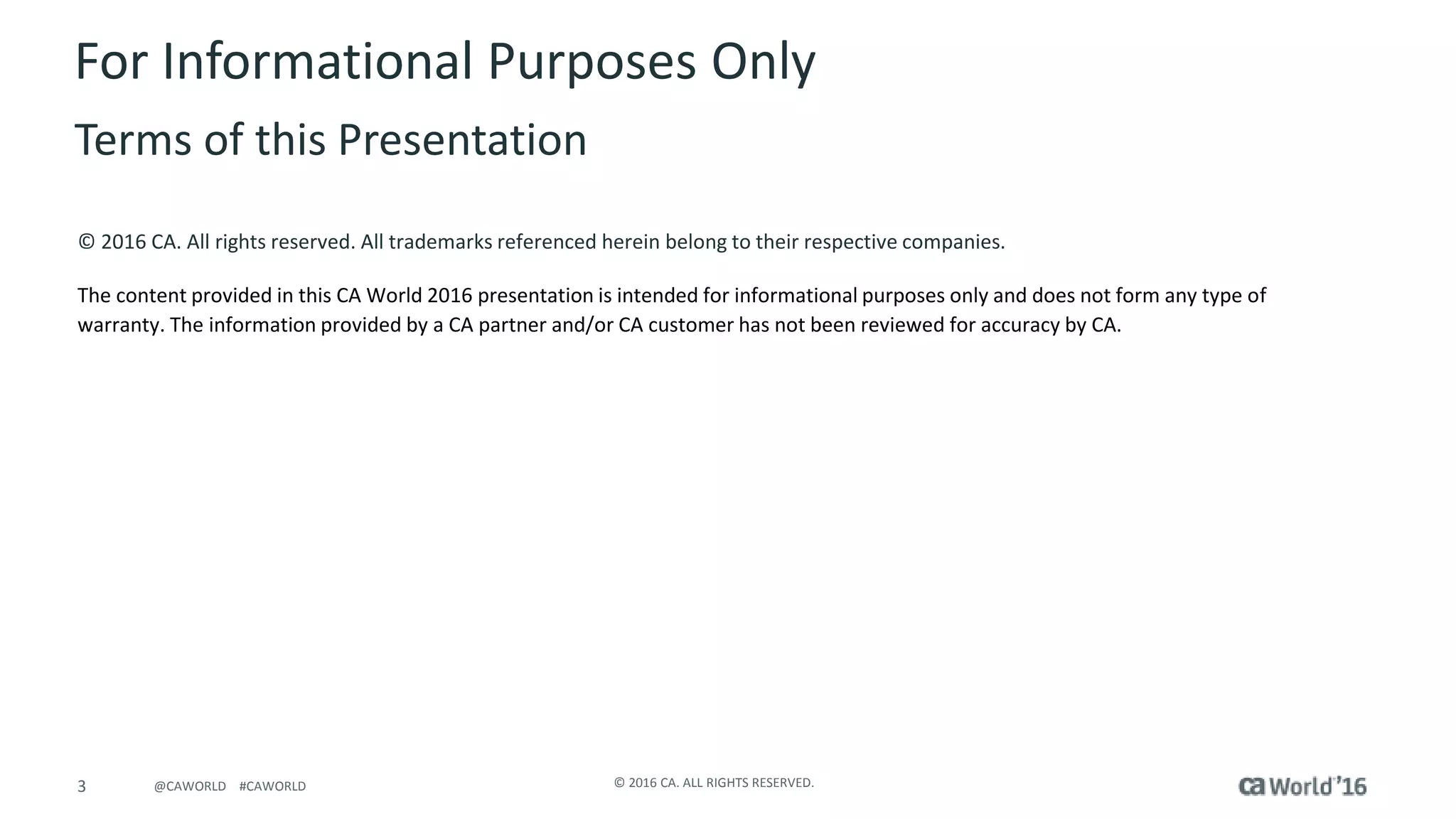 3 © 2016 CA. ALL RIGHTS RESERVED.@CAWORLD #CAWORLD
© 2016 CA. All rights reserved. All trademarks referenced herein belong to their respective companies.
The content provided in this CA World 2016 presentation is intended for informational purposes only and does not form any type of
warranty. The information provided by a CA partner and/or CA customer has not been reviewed for accuracy by CA.
For Informational Purposes Only
Terms of this Presentation