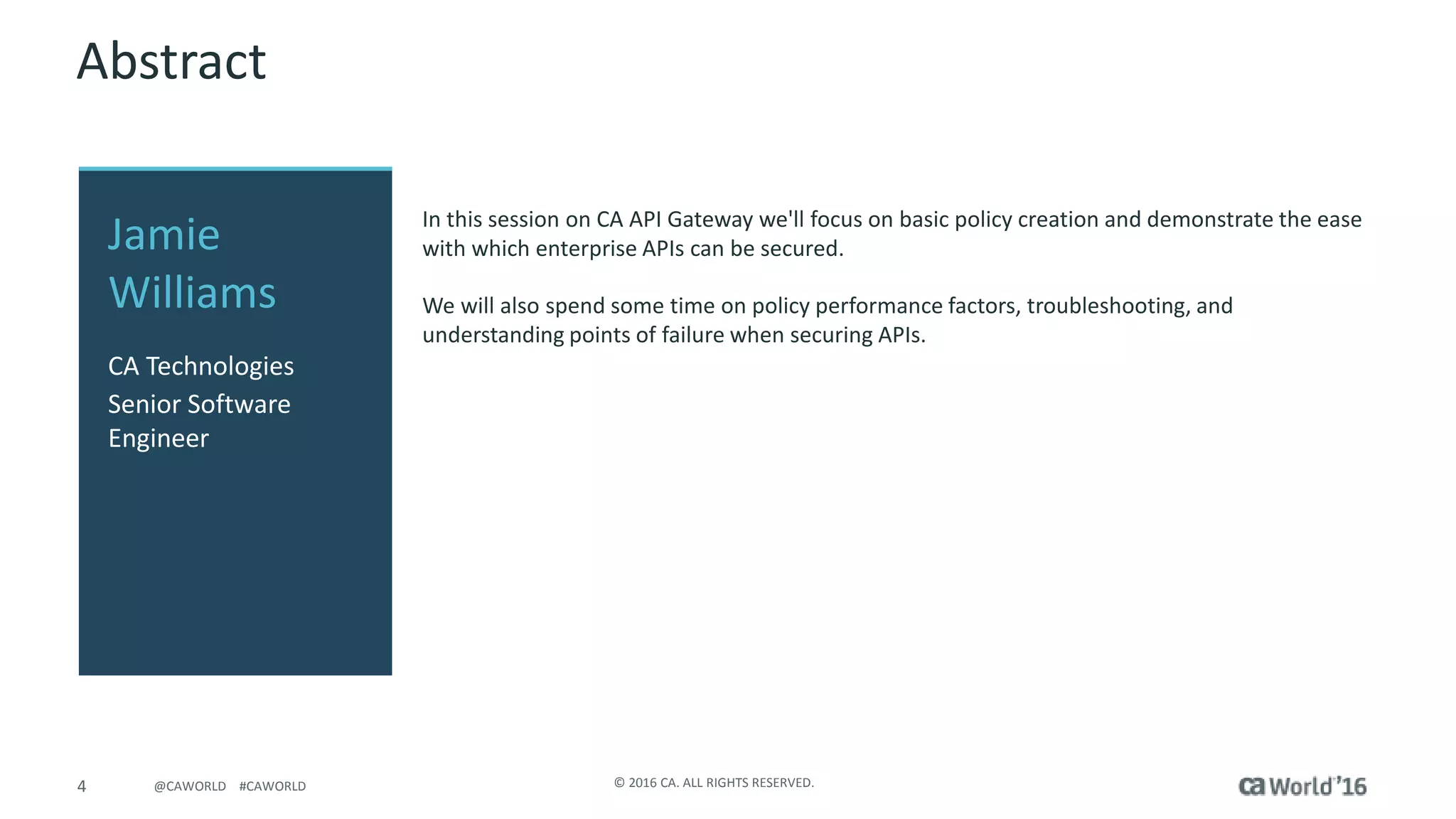 4 © 2016 CA. ALL RIGHTS RESERVED.@CAWORLD #CAWORLD
Abstract
In this session on CA API Gateway we'll focus on basic policy creation and demonstrate the ease
with which enterprise APIs can be secured.
We will also spend some time on policy performance factors, troubleshooting, and
understanding points of failure when securing APIs.
Jamie
Williams
CA Technologies
Senior Software
Engineer