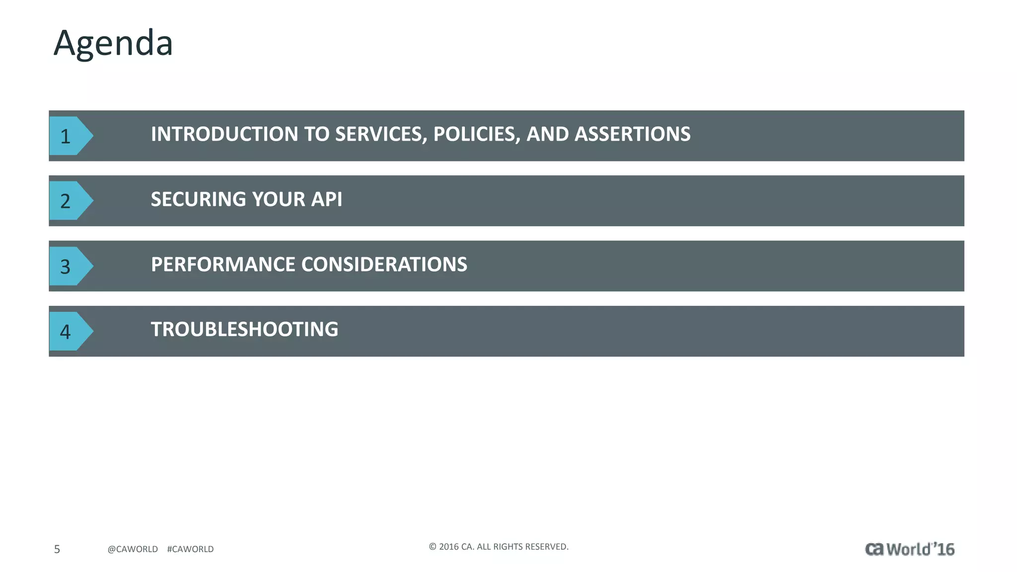 5 © 2016 CA. ALL RIGHTS RESERVED.@CAWORLD #CAWORLD
Agenda
INTRODUCTION TO SERVICES, POLICIES, AND ASSERTIONS
SECURING YOUR API
PERFORMANCE CONSIDERATIONS
TROUBLESHOOTING
1
2
3
4