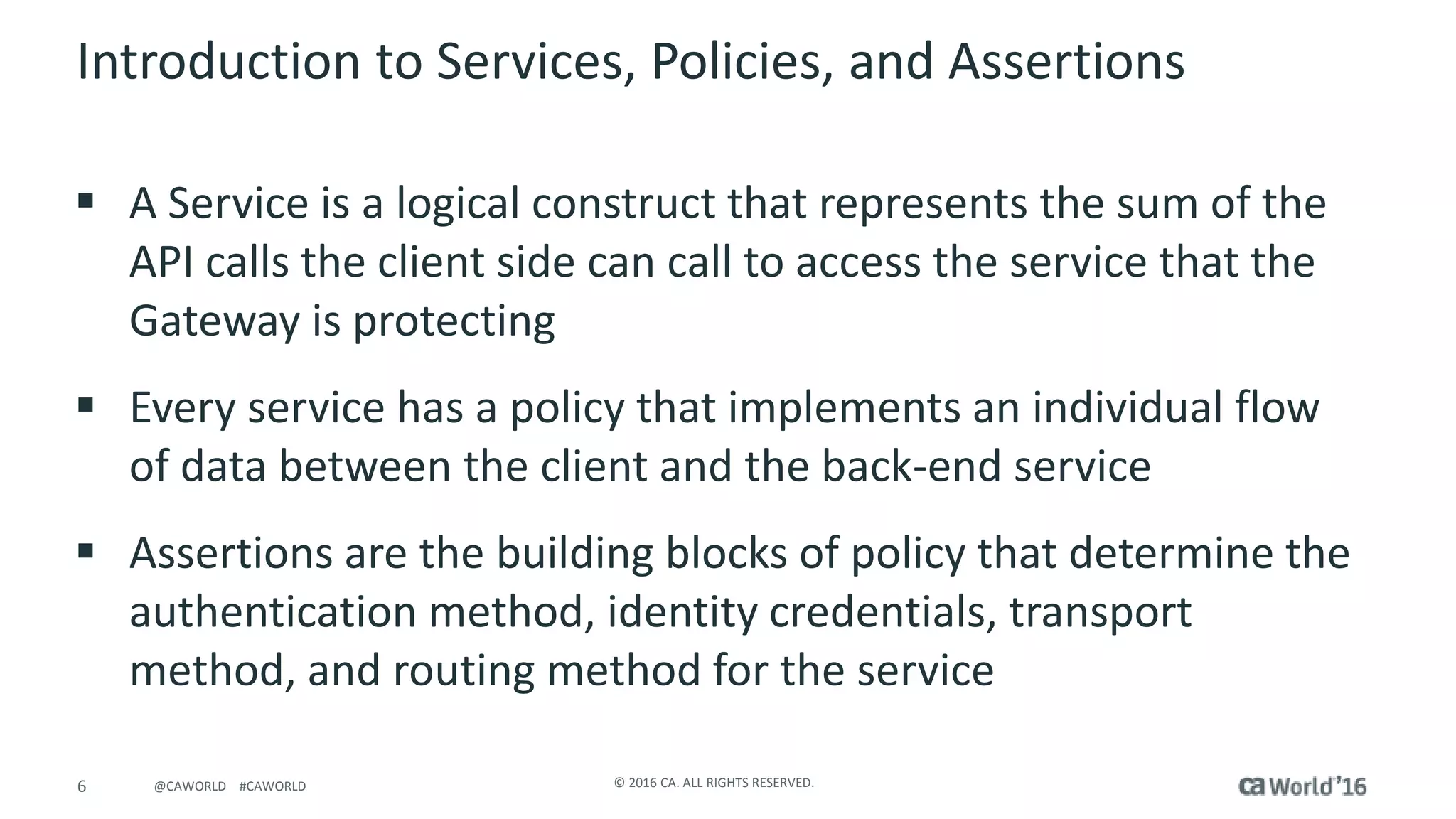 6 © 2016 CA. ALL RIGHTS RESERVED.@CAWORLD #CAWORLD
Introduction to Services, Policies, and Assertions
A Service is a logical construct that represents the sum of the
API calls the client side can call to access the service that the
Gateway is protecting
Every service has a policy that implements an individual flow
of data between the client and the back-end service
Assertions are the building blocks of policy that determine the
authentication method, identity credentials, transport
method, and routing method for the service