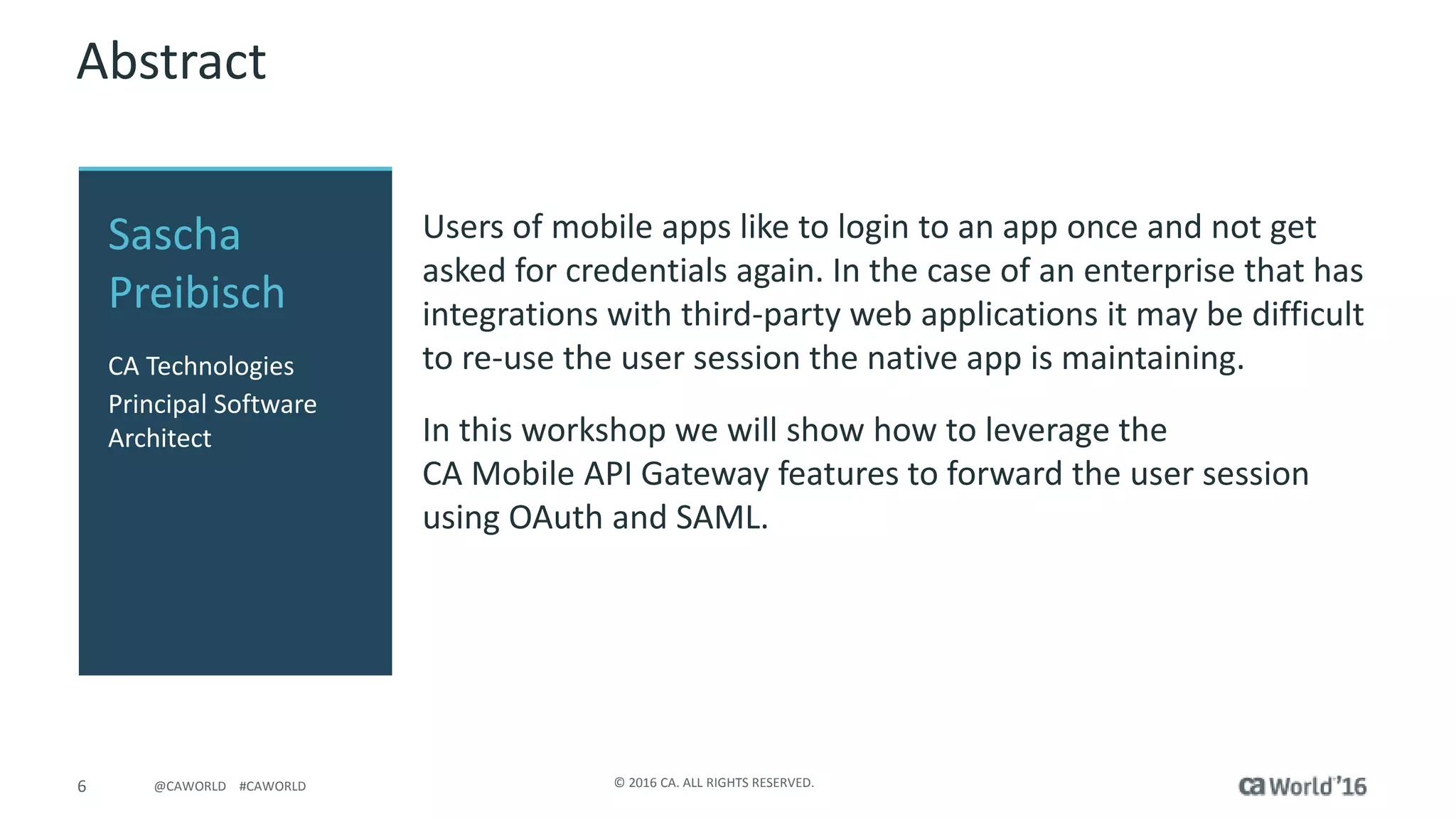 6 © 2016 CA. ALL RIGHTS RESERVED.@CAWORLD #CAWORLD
Abstract
Users of mobile apps like to login to an app once and not get
asked for credentials again. In the case of an enterprise that has
integrations with third-party web applications it may be difficult
to re-use the user session the native app is maintaining.
In this workshop we will show how to leverage the
CA Mobile API Gateway features to forward the user session
using OAuth and SAML.
Sascha
Preibisch
CA Technologies
Principal Software
Architect
 