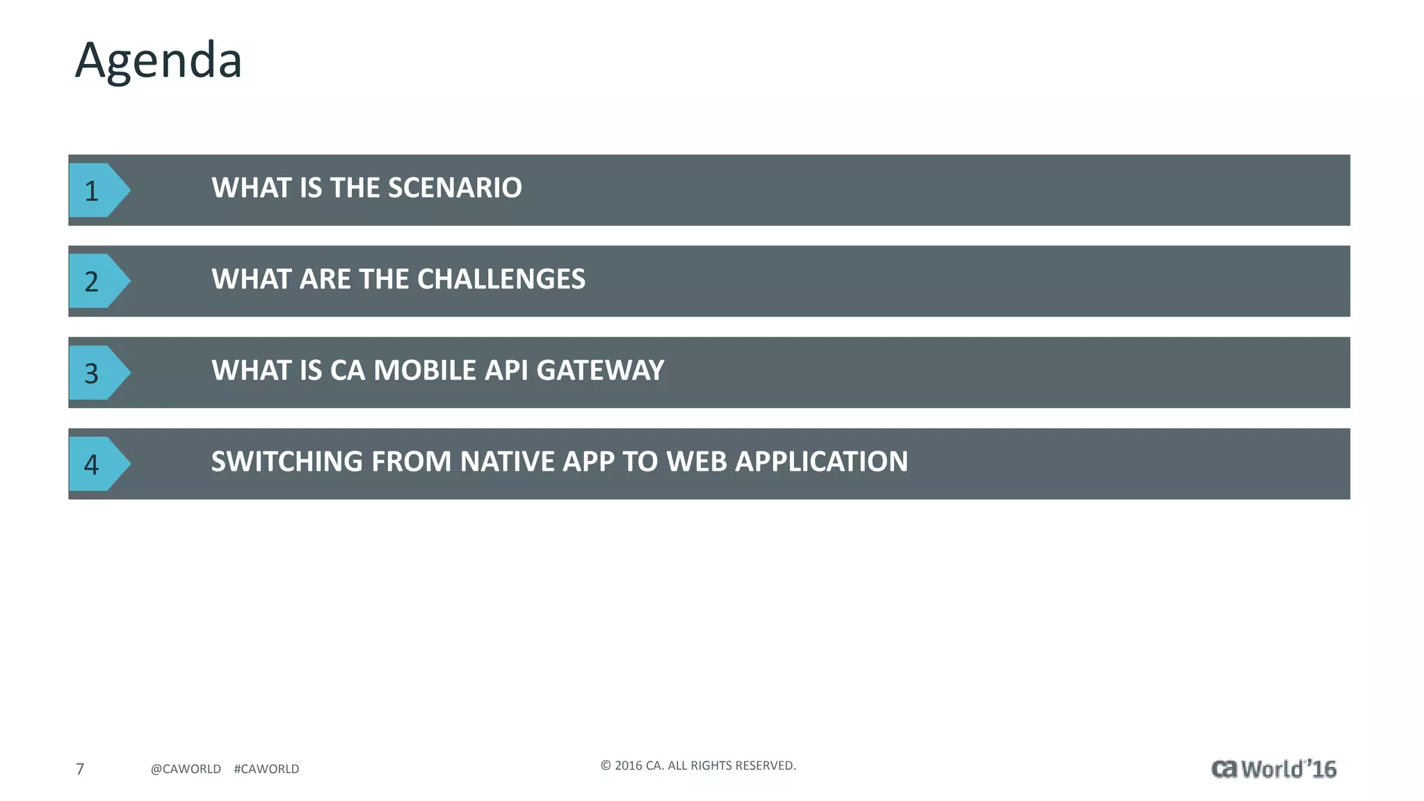 7 © 2016 CA. ALL RIGHTS RESERVED.@CAWORLD #CAWORLD
Agenda
WHAT IS THE SCENARIO
WHAT ARE THE CHALLENGES
WHAT IS CA MOBILE API GATEWAY
SWITCHING FROM NATIVE APP TO WEB APPLICATION
1
2
3
4
 