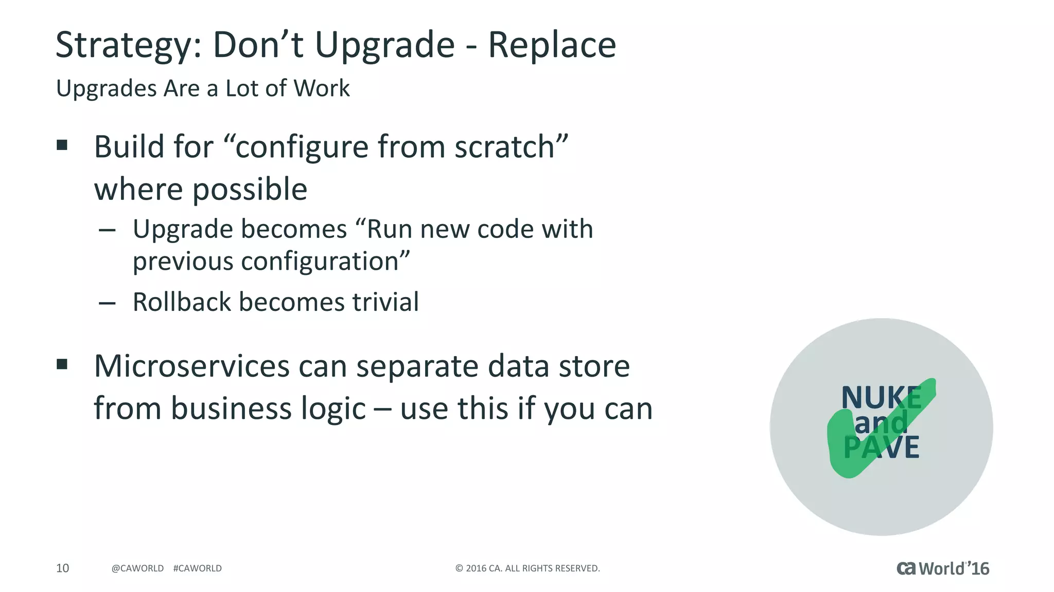 10 ©	2016	CA.	ALL	RIGHTS	RESERVED.@CAWORLD				#CAWORLD
NUKE	
and	
PAVE
Strategy:	Don’t	Upgrade	- Replace
§ Build	for	“configure	from	scratch”	
where	possible	
– Upgrade	becomes	“Run	new	code	with	
previous	configuration”
– Rollback	becomes	trivial
§ Microservices can	separate	data	store	
from	business	logic	– use	this	if	you	can
Upgrades	Are	a	Lot	of	Work
 