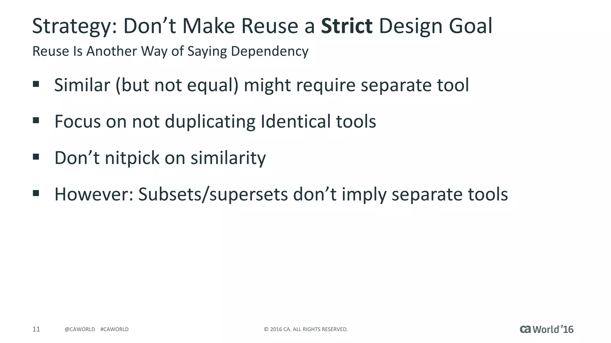 11 ©	2016	CA.	ALL	RIGHTS	RESERVED.@CAWORLD				#CAWORLD
Strategy:	Don’t	Make	Reuse	a	Strict	Design	Goal
§ Similar	(but	not	equal)	might	require	separate	tool
§ Focus	on	not	duplicating	Identical	tools
§ Don’t	nitpick	on	similarity
§ However:	Subsets/supersets	don’t	imply	separate	tools
Reuse	Is	Another	Way	of	Saying	Dependency
 