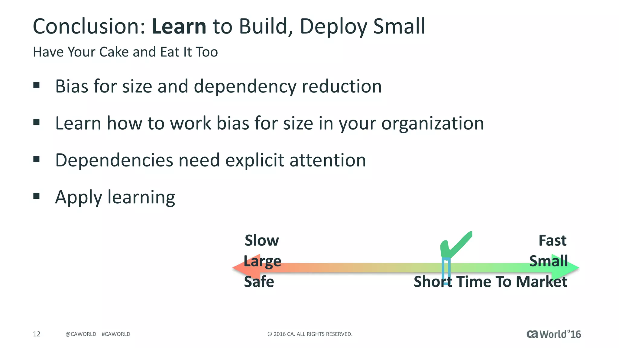 12 ©	2016	CA.	ALL	RIGHTS	RESERVED.@CAWORLD				#CAWORLD
Conclusion:	Learn to	Build,	Deploy	Small	
§ Bias	for	size	and	dependency	reduction
§ Learn	how	to	work	bias	for	size	in	your	organization
§ Dependencies	need	explicit	attention
§ Apply	learning
Have	Your	Cake	and	Eat	It	Too
Slow																																																																			Fast
Large																																																																Small
Safe																																				Short	Time	To	Market
 