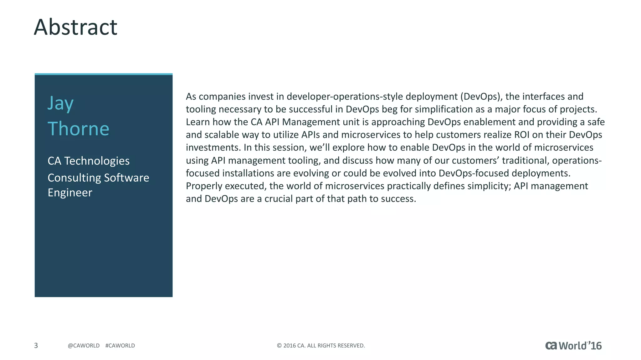 3 ©	2016	CA.	ALL	RIGHTS	RESERVED.@CAWORLD				#CAWORLD
Abstract
As	companies	invest	in	developer-operations-style	deployment	(DevOps),	the	interfaces	and	
tooling	necessary	to	be	successful	in	DevOps	beg	for	simplification	as	a	major	focus	of	projects.	
Learn	how	the	CA	API	Management	unit	is	approaching	DevOps	enablement	and	providing	a	safe	
and	scalable	way	to	utilize	APIs	and	microservices to	help	customers	realize	ROI	on	their	DevOps	
investments.	In	this	session,	we’ll	explore	how	to	enable	DevOps	in	the	world	of	microservices
using	API	management	tooling,	and	discuss	how	many	of	our	customers’	traditional,	operations-
focused	installations	are	evolving	or	could	be	evolved	into	DevOps-focused	deployments.	
Properly	executed,	the	world	of	microservices practically	defines	simplicity;	API	management	
and	DevOps	are	a	crucial	part	of	that	path	to	success.
Jay
Thorne
CA	Technologies
Consulting	Software	
Engineer
 