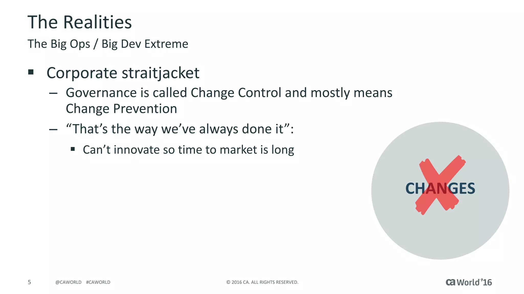 5 ©	2016	CA.	ALL	RIGHTS	RESERVED.@CAWORLD				#CAWORLD
The	Realities
§ Corporate	straitjacket
– Governance	is	called	Change	Control	and	mostly	means	
Change	Prevention
– “That’s	the	way	we’ve	always	done	it”:	
§ Can’t	innovate	so	time	to	market	is	long
The	Big	Ops	/	Big	Dev	Extreme
CHANGES
 