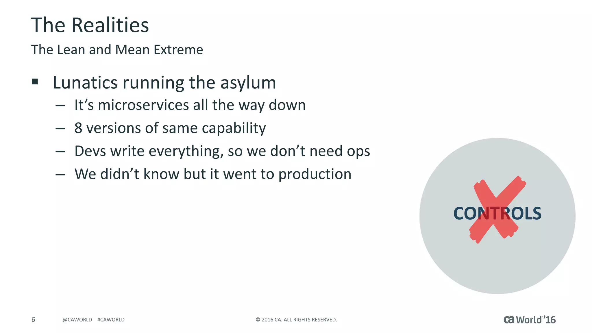 6 ©	2016	CA.	ALL	RIGHTS	RESERVED.@CAWORLD				#CAWORLD
The	Realities
§ Lunatics	running	the	asylum
– It’s	microservices all	the	way	down
– 8	versions	of	same	capability
– Devs write	everything,	so	we	don’t	need	ops
– We	didn’t	know	but	it	went	to	production
The	Lean	and	Mean	Extreme
CONTROLS
 