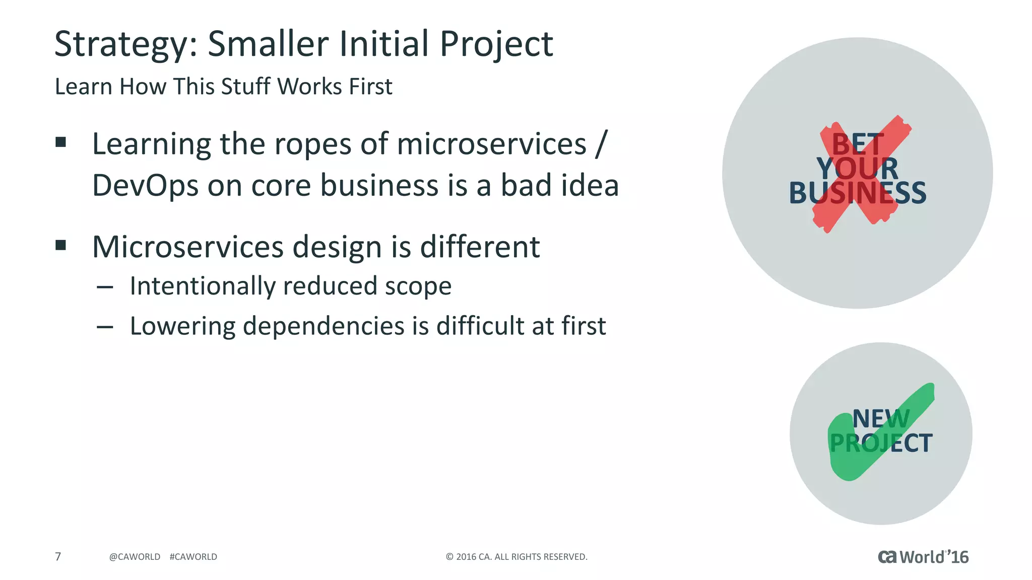 7 ©	2016	CA.	ALL	RIGHTS	RESERVED.@CAWORLD				#CAWORLD
Strategy:	Smaller	Initial	Project
§ Learning	the	ropes	of	microservices /	
DevOps	on	core	business	is	a	bad	idea
§ Microservices design	is	different	
– Intentionally	reduced	scope
– Lowering	dependencies	is	difficult	at	first
Learn	How	This	Stuff	Works	First
BET
YOUR
BUSINESS
NEW
PROJECT
 