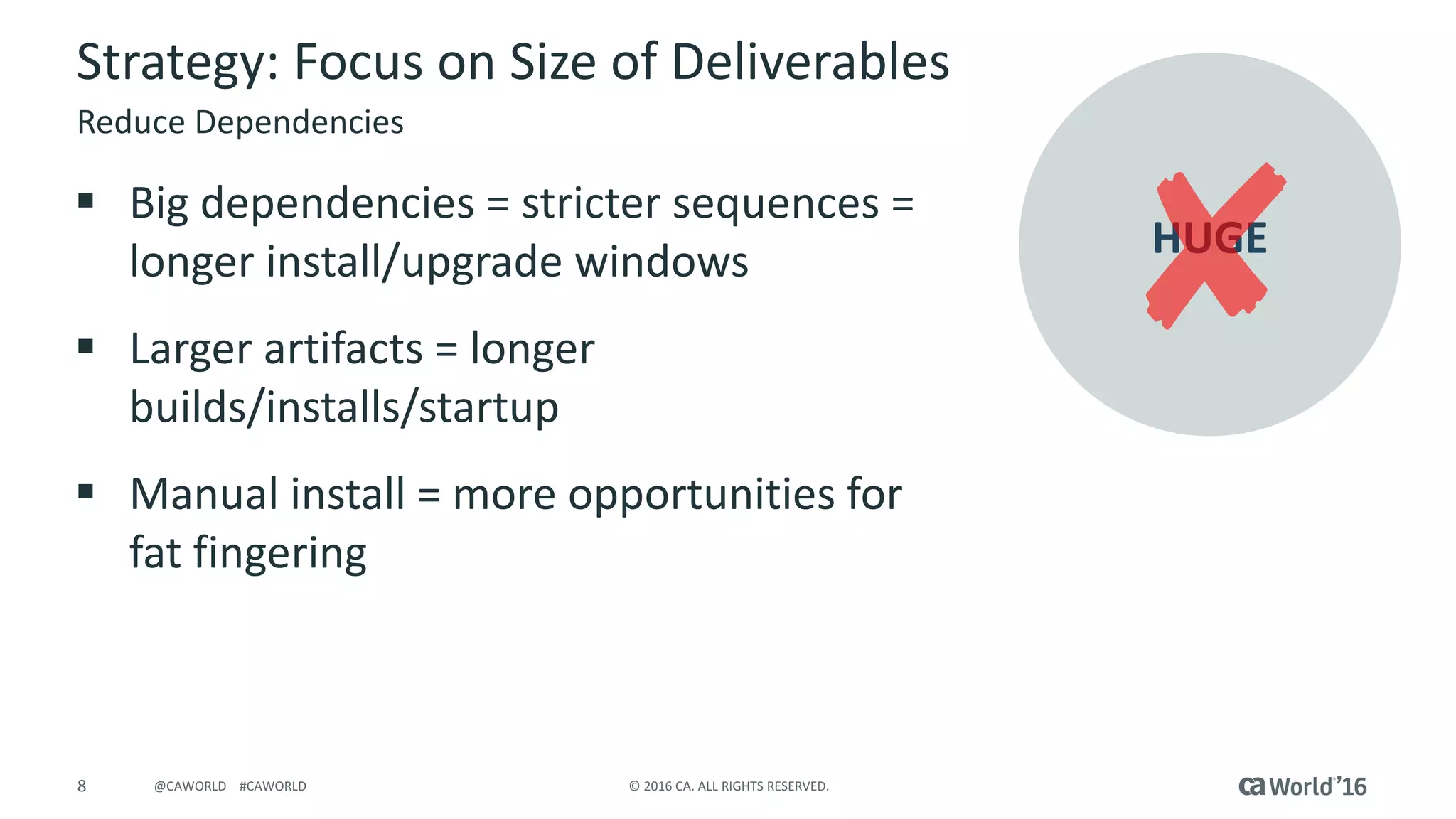 8 ©	2016	CA.	ALL	RIGHTS	RESERVED.@CAWORLD				#CAWORLD
Strategy:	Focus	on	Size	of	Deliverables
§ Big	dependencies	=	stricter	sequences	=	
longer	install/upgrade	windows
§ Larger	artifacts	=	longer	
builds/installs/startup
§ Manual	install	=	more	opportunities	for	
fat	fingering
Reduce	Dependencies
HUGE
 
