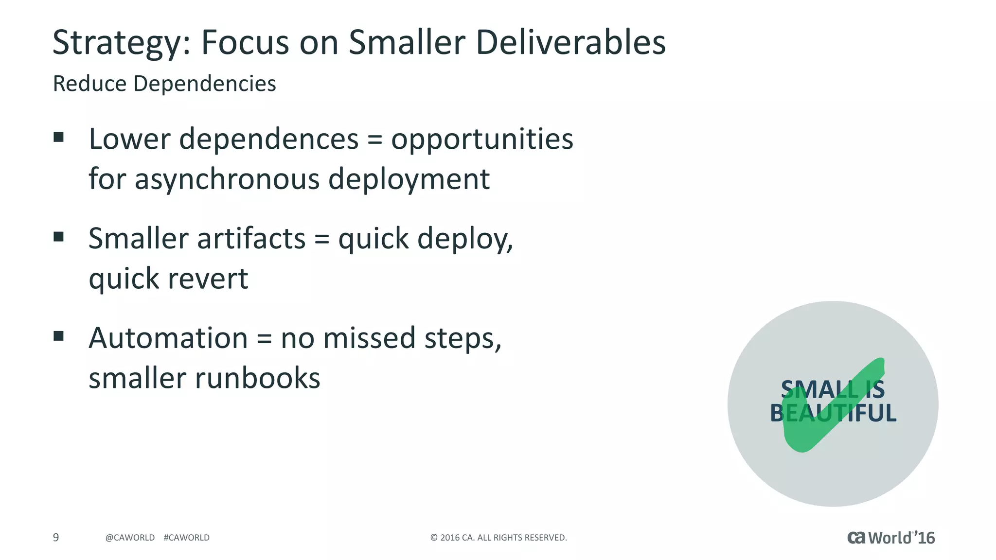 9 ©	2016	CA.	ALL	RIGHTS	RESERVED.@CAWORLD				#CAWORLD
Strategy:	Focus	on	Smaller	Deliverables
§ Lower	dependences	=	opportunities	
for	asynchronous	deployment
§ Smaller	artifacts	=	quick	deploy,	
quick	revert
§ Automation	=	no	missed	steps,	
smaller	runbooks
Reduce	Dependencies
SMALL	IS
BEAUTIFUL
 