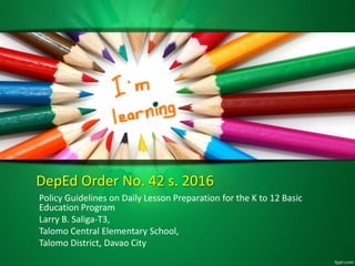 DepEd Order No. 42 s. 2016
Policy Guidelines on Daily Lesson Preparation for the K to 12 Basic
Education Program
Larry B. Saliga-T3,
Talomo Central Elementary School,
Talomo District, Davao City
 