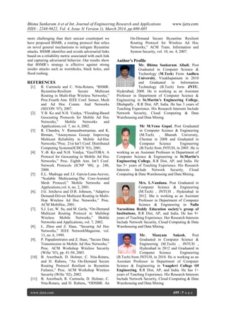 Bhima Sankaram A et al Int. Journal of Engineering Research and Applications www.ijera.com
ISSN : 2248-9622, Vol. 4, Issue 3( Version 1), March 2014, pp.690-695
www.ijera.com 695 | P a g e
more challenging than their unicast counterpart we
have proposed BSMR, a routing protocol that relies
on novel general mechanisms to mitigate Byzantine
attacks. BSMR identifies and avoids adversarial links
based on a reliability metric associated with each link
and capturing adversarial behavior. Our results show
that BSMR’s strategy is effective against strong
insider attacks such as wormholes, black holes, and
flood rushing.
REFERENCES
[1] R. Curtmola and C. Nita-Rotaru, “BSMR:
Byzantine-Resilient Secure Multicast
Routing in Multi-Hop Wireless Networks,”
Proc.Fourth Ann. IEEE Conf. Sensor, Mesh
and Ad Hoc Comm. And Networks
(SECON ’07), 2007.
[2] Y.B. Ko and N.H. Vaidya, “Flooding-Based
Geocasting Protocols for Mobile Ad Hoc
Networks,” Mobile Networks and
Applications,vol. 7, no. 6, 2002.
[3] R. Chandra, V. Ramasubramanian, and K.
Birman, “Anonymous Gossip: Improving
Multicast Reliability in Mobile Ad-Hoc
Networks,”Proc. 21st Int’l Conf. Distributed
Computing Systems(ICDCS ’01), 2001.
[4] Y.-B. Ko and N.H. Vaidya, “GeoTORA: A
Protocol for Geocasting in Mobile Ad Hoc
Networks,” Proc. Eighth Ann. Int’l Conf.
Network Protocols (ICNP ’00), p. 240,
2000.
[5] E.L. Madruga and J.J. Garcia-Luna-Aceves,
“Scalable Multicasting:The Core-Assisted
Mesh Protocol,” Mobile Networks and
Applications,vol. 6, no. 2, 2001.
[6]. J.G. Jetcheva and D.B. Johnson, “Adaptive
Demand-Driven Multicast Routing in Multi-
Hop Wireless Ad Hoc Networks,” Proc.
ACM MobiHoc, 2001.
[7]. S.J. Lee, W. Su, and M. Gerla, “On-Demand
Multicast Routing Protocol in Multihop
Wireless Mobile Networks,” Mobile
Networks and Applications, vol. 7, 2002.
[8]. L. Zhou and Z. Haas, “Securing Ad Hoc
Networks,” IEEE NetworkMagazine, vol.
13, no. 6, 1999.
[9]. P. Papadimitratos and Z. Haas, “Secure Data
Transmission in Mobile Ad Hoc Networks,”
Proc. ACM Workshop Wireless Security
(WiSe ’03), pp. 41-50, 2003.
[10] B. Awerbuch, D. Holmer, C. Nita-Rotaru,
and H. Rubens, “An On-Demand Secure
Routing Protocol Resilient to Byzantine
Failures,” Proc. ACM Workshop Wireless
Security (WiSe ’02), 2002.
[11] B. Awerbuch, R. Curtmola, D. Holmer, C.
Nita-Rotaru, and H. Rubens, “ODSBR: An
On-Demand Secure Byzantine Resilient
Routing Protocol for Wireless Ad Hoc
Networks,” ACM Trans. Information and
System Security, vol. 10, no. 4, 2007.
Author’s Profile
Mr. Bhima Sankaram Alladi, Post
Graduated in Computer Science &
Technology (M.Tech) From Andhra
University, Visakhapatnam in 2010
and Graduated in Information
Technology (B.Tech) form JNTU,
Hyderabad, 2008. He is working as an Assistant
Professor in Department of Computer Science &
Engineering in St.Martin’s Engineering College,
Dhulapally , R.R Dist, AP, India. He has 3 years of
Teaching Experience. His Research Interests Include
Network Security, Cloud Computing & Data
Warehousing and Data Mining.
Mr M.Venu Gopal, Post Graduated
in Computer Science & Engineering
(M.Tech) , Bharath University,
Chennai in 2008 and Graduated in
Computer Science Engineering
(B.Tech) from JNTUH, in 2005. He is
working as an Assistant Professor in Department of
Computer Science & Engineering in St.Martin’s
Engineering College, R.R Dist, AP, and India. He
has 5+ years of Teaching Experience. His Research
Interests Include Network Security, Cloud
Computing & Data Warehousing and Data Mining.
Mrs. L.Vandana, Post Graduated in
Computer Science & Engineering
(M.Tech) , JNTUH , Hyderabad in
2012. She is working as an Assistant
Professor in Department of Computer
Science & Engineering in Nalla
Narashima Reddy Education society’s group of
Institutions, R.R Dist, AP, and India. He has 9+
years of Teaching Experience. Her Research Interests
Include Network Security, Cloud Computing & Data
Warehousing and Data Mining.
Mr. Manyam Sukesh, Post
Graduated in Computer Science &
Engineering (M.Tech) , JNTUH ,
Hyderabad in 2012 and Graduated in
Computer Science Engineering
(B.Tech) from JNTUH, in 2010. He is working as an
Assistant Professor in Department of Computer
Science & Engineering in Vaagdevi College Of
Engineering, R.R Dist, AP, and India. He has 1+
years of Teaching Experience. His Research Interests
Include Network Security, Cloud Computing & Data
Warehousing and Data Mining.
 