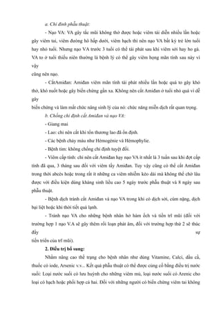 a. Chỉ đỉnh phẫu thuật:
- Nạo VA: VA gây tắc mũi không thở được hoặc viêm tái diễn nhiều lần hoặc
gây viêm tai, viêm đưòng hô hấp dưới, viêm hạch thì nên nạo VA bất kỳ trẻ lớn tuổi
hay nhỏ tuổi. Nhưng nạo VA trước 3 tuổi có thể tái phát sau khi viêm sởi hay ho gà.
VA to ở tuổi thiếu niên thường là bệnh lý có thể gây viêm họng mãn tính sau này vì
vậy
cũng nên nạo.
- CắtAmiđan: Amiđan viêm mãn tính tái phát nhiều lần hoặc quá to gây khó
thở, khó nuốt hoặc gây biến chứng gần xa. Không nên cắt Amiđan ở tuổi nhỏ quá vì dễ
gây
biến chứng và làm mất chức nâng sinh lý của nó: chức năng miễn dịch rất quan trọng.
b. Chống chỉ định cắt Amiđan và nạo VA:
- Giang mai
- Lao: chỉ nên cắt khi tổn thương lao đã ổn định.
- Các bệnh chảy máu như Hémogénie và Hémophylie.
- Bệnh tim: không chống chỉ định tuyệt đối.
- Viêm cấp tính: chỉ nên cắt Amiđan hạy nạo VA ít nhất là 3 tuần sau khi đợt cấp
tính đã qua, 3 tháng sau đối với viêm tấy Amiđan. Tuy vậy cũng có thể cắt Amiđan
trong thời abcès hoặc trong rất ít những ca viêm nhiễm kéo dài mà không thể chờ lâu
được với điều kiện dùng kháng sinh liều cao 5 ngày trước phẫu thuật và 8 ngày sau
phẫu thuật.
- Bệnh dịch tránh cắt Amiđan và nạo VA trong khi có dịch sởi, cúm nặng, dịch
bại liệt hoặc khi thời tiết quá lạnh.
- Tránh nạo VA cho những bệnh nhân hở hàm ếch và tiền trĩ mũi (đối với
trường hợp 1 nạo V.A sẽ gây thêm rối loạn phát âm, đối với trường hợp thứ 2 sẽ thúc
đẩy sự
tiến triển của trĩ mũi).
2. Điều trị bổ sung:
Nhằm nâng cao thề trạng cho bệnh nhân như dùng Vitamine, Calci, dầu cầ,
thuốc có iode, Arsenic v.v... Kết quả phẫu thuật có thể được củng cố bằng điều trị nước
suối: Loại nước suối có lưu huỳnh cho những viêm mủ, loại nước suối có Arenic cho
loại có hạch hoặc phối hợp cả hai. Đối với những người có biến chứng viêm tai không
 