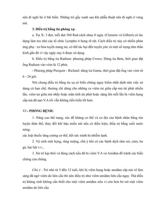 nên đi nghỉ hè ở bãi biển. Những trè gầy xanh sau khi phẫu thuật nên đi nghỉ ở vùng
núi.
3. Điều trị bằng tia phóng xạ:
a. Tia X: 3 đợt, mỗi đợt 560 Rad cách nhau 8 ngày (Clement và Gilbert) có tác
dụng làm teo nhỏ các tổ chức Lympho ở họng rõ rệt. Cách điều trị này có nhiều phản
ứng phụ : xơ hóa tuyến mang tai, có thể tác hại đến tuyến yên và một số trụng tâm thần
kinh gần đó vì vậy ngày nay ít được sử dụng.
b. Điều trị bằng tia Radium: phương pháp Crowe: Dùng tia Beta, thời gian đặt
ống Radium vào vòm là 12 phút.
- Phương pháp Pierquin - Richard: dùng tia Gama, thời gian đặt ống vào vòm từ
6 - 24 giờ.
Nói chung điều trị bằng tia xạ có biến chứng nguy hiểm nhất dịnh nên việc sử
dụng có hạn chế, thưòng chỉ dùng cho những ca viêm tai giữa cấp mủ táỉ phát nhiều
lần, viêm tai giữa mủ nhầy hoặc mãn tính tái phát hoặc nặng lên mỗi lần bị viêm họng
cấp mà đã nạo V.A rồi vẫn không tiến triển tốt hơn.
VI - PHÒNG BỆNH:
1. Nâng cao thể trạng, sức đề kháng cơ thể và cơ địa của bệnh nhân bằng rèn
luyện thân thể, thay đổi khí hậu miền núi nếu có điều kiện, điềụ trị bằng suối nước
nóng,
các loậi thuốc tăng cường cơ thể, hết sức tránh bị nhiễm lạnh.
2. Vệ sinh mũi họng, răng miệng, chú ý khi có các bệnh dịch như sỏi, cúm, ho
gà, bại liệt v.v...
3. Xử trí kịp thời và đúng cách nếu đã bị viêm V.A và Amiđan để tránh các biến
chứng của chúng.
Chú ý : Trẻ nhỏ từ 5 đến 12 tuổi, khi bị viêm họng hoặc amiđan cấp mà về lâm
sàng đã ngờ viêm do liên cầu thì nên điều trị như viêm amiđan liên cầu ngay. Thà điều
trị kháng sính không cần thiết cho một viêm amiđan siêu vi còn hơn bỏ sót một viêm
amiđan do liên cầu
 