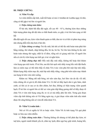 III. TRIỆU CHỨNG:
A. Viêm VA cấp:
Là viêm nhiễm cấp tính, xuất tiết hoặc có mủ ở Amiđan de Lushka ngay từ nhò,
cũng có thể gặp ở trẻ lớn và người lớn.
1. Triệu chứng toàn thân:
Ở hài nhi, bệnh bắt đầu đột ngột, sốt cao 40 - 41°c, thường kèm theo những
hiện tượng phản ứng dữ dội như co thắt thanh môn, co giật, ở trẻ lớn hơn cụng có thể
bắt
đầu đột ngột sốt cao, kèm viêm thanh quản co thắt, đau tai và có khi có phản ứng màng
não nhưng diễn tiến nhẹ hơn ở hài nhi.
2. Triệu chứng cơ năng: Trẻ tắc mũi, hài nhi có thể tắc mũi hoàn toàn phải thở
bằng miệng, thở nhanh, nhịp không đều, bò ăn, bỏ bú. Trẻ lớn hơn không bị tắc mũi
hoàn toàn nhưng thở ngáy, nhất là về đêm, tiếng nói có giọng mũi kín. Ở người lớn
nếu có còn bị viêm họng sau lưỡi gà, ù tai và nghe kém.
3. Triệu chứng thực thể: Hốc mũi đầy mũi nhầy, không thể hoặc khó khám
vòm họng qua mũi trước. Ở trẻ lớn, sau khi hút sạch mũi nhầy trong hốc mũi đặt thuốc
làm co niêm mạc có thể nhìn thấy tổ chức VA ở nóc vòm phủ bời một lớp mũi nhầy.
Khám họng thấy niêm mạc đỏ, một lớp mũi nhầy trắng, vàng phử trên niêm mạc thành
sau họng từ trên vòm mũi xuống.
Khám tai: Màng nhĩ mất bóng, trở nên xám đục, hơi lõm vào do tắc vồì nhĩ,
triệu chứng rất có giá trị để chẩn đoán VA. Có thể sờ thấy hạch nhỏ ở góc hàm, rãnh
cảnh, có khi cả ỏr sau cơ ức đòn chũm, hơi đau, không có hiện tượng viêm quanh
hạch. Ở trẻ lớn và người lớn có thể soi vòm gián tiếp bằng gương nhố sẽ thấy được tổ
chức VA ở vòm mũi họng sưng đỏ, to và có mủ nhầy phủ lên trên. Trong giai đoạn
viêm cấp tính không nên sờ VA bằng ngón tay, ở giai đoạn viêm mãn tính nếu tránh
được thì cũng không nền sờ vòm để chẩn đoán VA.
B - Viêm V.A mãn tính :
Nói có VA có nghĩa là VA to hoặc viêm. Viêm VA là tình trạng VA quá phát
hoặc xơ hóa sau viêm nhiễm.
1. Triệu chứng toàn thân : Thường không sốt nhưng có thể phát đục kém, trí
tuệ kém, người mảnh khảnh yếu ớt, chân tay lạnh, đêm ngủ hay giặt mình, hoảng hốt,
 