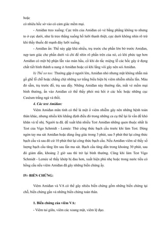 hoặc
có nhiêu hốc sờ vào có cảm giác mềm mại.
- Amiđan treo xuống: Cực trên của Amiđan có vẻ bằng phẳng không to nhưng
to ở cực dưới, như là treo thẳng xuống hố lưỡi thanh thiệt, cực dưới không nhìn rõ trừ
khi thầy thuốc đè mạnh đáy lưỡi xuống.
- Amiđan ẩn: Thể này gặp khá nhiều, trụ trước che phần lớn bờ trước Amiđan,
nẹp tam giác che phần dưới và chỉ để nhìn rõ phần trên của nó, có khi phức tạp hơn
Amiđan có một bộ phận lẫn vào màn hầu, cồ khi do tắc miệng lỗ các hốc gây ứ đọng
chất tiết hình thành u nang ở Amiđan hoặc có khi lắng vôi gây nên sỏi Amiđan.
b) Thể xơ teo: Thường gặp ở người lớn, Amiđan nhỏ nhưng mặt không nhẵn mà
gồ ghề lỗ chỗ hoặc chằng chịt những xơ trắng biểu hiện bị viêm nhiễm nhiều lần. Màu
đỏ sẫm, trụ trước đố, trụ sau dầy. Những Amiđan này thường rắn, mất vẻ mềm mại
bình thưòng, ấn vào Amiđan có thể thấy phòi mủ hôi ở các hốc hoặc những cục
Caséum trắng ngà và thối.
4. Các test Amiđan:
Viêm Amiđan mãn tính có thể là một ổ viêm nhiễm gây nên những bệnh toàn
thân khác, nhưng nhiều khi khẳng định điều đó trong những ca cụ thể lại là vấn đề khó
khăn và tế nhị. Người ta đã. đề xuất khá nhiều Test Amiđan những quen thuộc nhất là
Test của Vigo Schmidt - Lemée: Thử công thức bạch cầu trước khi làm Test. Dùng
ngón tay ma sát Amiđan hoặc dùng ống giác trong 3 phút, sau 5 phút thử lại công thức
bạch cầu và sau đó cứ 10 phút thử lại công thức bạch cầu. Nếu Amiđan viêm sẽ thấy số
lượng bạch cầu tăng lên sau lần ma sát. Bạch cầu tăng dần trong khoảng 30 phút, sau
đó giảm dần, khoảng 2 giờ sau thì trở lại bình thường. Cũng khi làm Test Vigo
Schmidt - Lemée sẽ thấy khớp bị đau hơn, xuất hiện phù nhẹ hoặc trong nước tiểu có
hồng cầu nếu viêm Amiđan đã gây những biến chứng ấy.
IV- BIẾN CHỨNG:
Viêm Amiđan và VA có thể gây nhiêu biến chứng gồm những biến chứng tại
chỗ, biến chứng gần và những biến chứng toàn thân.
1. Biến chứng của viêm VA:
- Viêm tai giữa, viêm các xoang mặt, viêm lệ đạo.
 